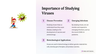 Importance of Studying
Viruses
1 Disease Prevention
Studying viruses helps us
understand how they cause
diseases, leading to the
development of vaccines and
antiviral drugs.
2 Emerging Infections
By studying viruses, we can
monitor and respond to
emerging infections, such as
the recent COVID-19
pandemic.
3 Biotechnological Applications
Viruses are used in biotechnology to deliver genetic material into
cells, develop gene therapies, and produce vaccines.
 