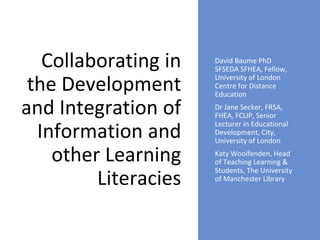 Collaborating in
the Development
and Integration of
Information and
other Learning
Literacies
David Baume PhD
SFSEDA SFHEA, Fellow,
University of London
Centre for Distance
Education
Dr Jane Secker, FRSA,
FHEA, FCLIP, Senior
Lecturer in Educational
Development, City,
University of London
Katy Woolfenden, Head
of Teaching Learning &
Students, The University
of Manchester Library
 