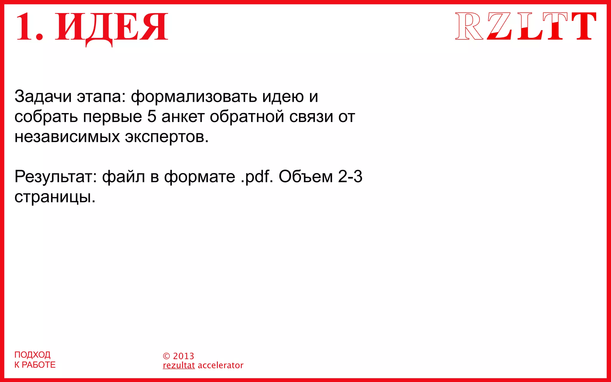 1. ИДЕЯ
© 2013
rezultat accelerator
ПОДХОД
К РАБОТЕ
Задачи этапа: формализовать идею и
собрать первые 5 анкет обратной связи от
независимых экспертов.
Результат: файл в формате .pdf. Объем 2-3
страницы.
 