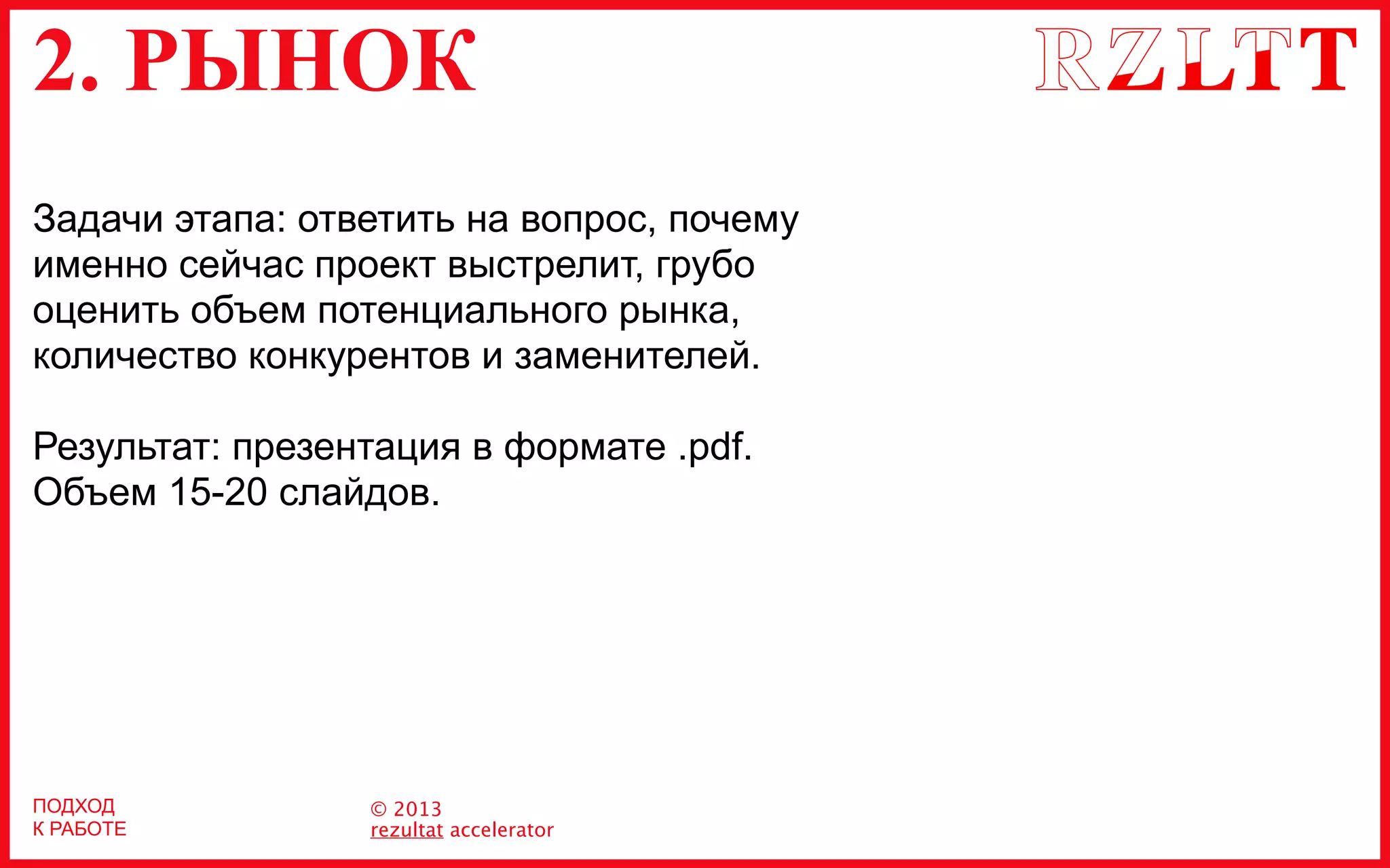 2. РЫНОК
© 2013
rezultat accelerator
ПОДХОД
К РАБОТЕ
Задачи этапа: ответить на вопрос, почему
именно сейчас проект выстрелит, грубо
оценить объем потенциального рынка,
количество конкурентов и заменителей.
Результат: презентация в формате .pdf.
Объем 15-20 слайдов.
 