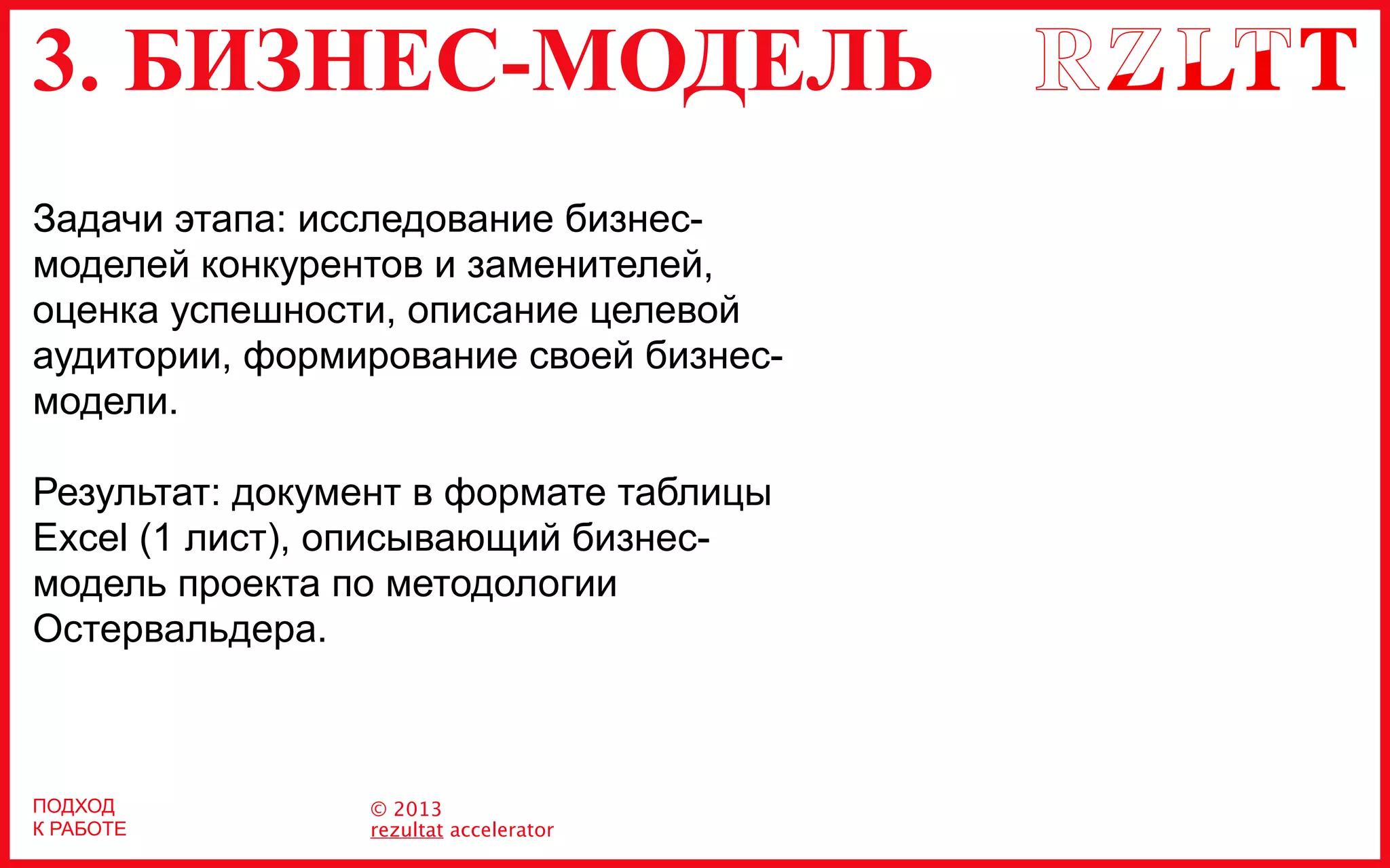 3. БИЗНЕС-МОДЕЛЬ
© 2013
rezultat accelerator
ПОДХОД
К РАБОТЕ
Задачи этапа: исследование бизнес-
моделей конкурентов и заменителей,
оценка успешности, описание целевой
аудитории, формирование своей бизнес-
модели.
Результат: документ в формате таблицы
Excel (1 лист), описывающий бизнес-
модель проекта по методологии
Остервальдера.
 