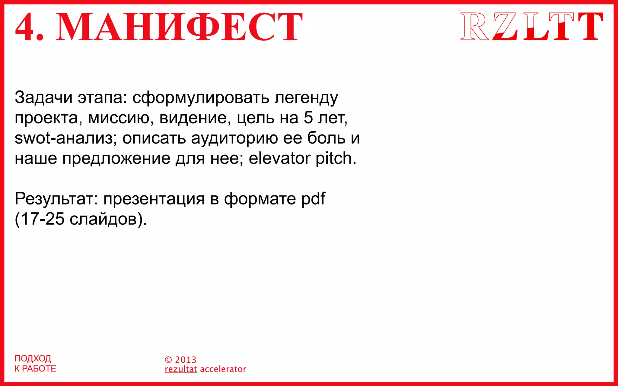 4. МАНИФЕСТ
© 2013
rezultat accelerator
Задачи этапа: сформулировать легенду
проекта, миссию, видение, цель на 5 лет,
swot-анализ; описать аудиторию ее боль и
наше предложение для нее; elevator pitch.
Результат: презентация в формате pdf
(17-25 слайдов).
ПОДХОД
К РАБОТЕ
 