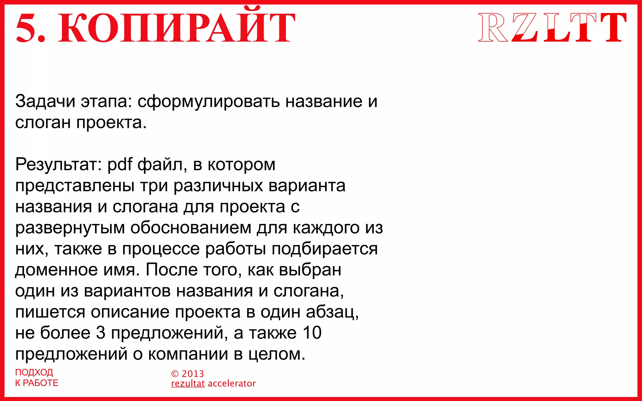 5. КОПИРАЙТ
© 2013
rezultat accelerator
Задачи этапа: сформулировать название и
слоган проекта.
Результат: pdf файл, в котором
представлены три различных варианта
названия и слогана для проекта с
развернутым обоснованием для каждого из
них, также в процессе работы подбирается
доменное имя. После того, как выбран
один из вариантов названия и слогана,
пишется описание проекта в один абзац,
не более 3 предложений, а также 10
предложений о компании в целом.
ПОДХОД
К РАБОТЕ
 