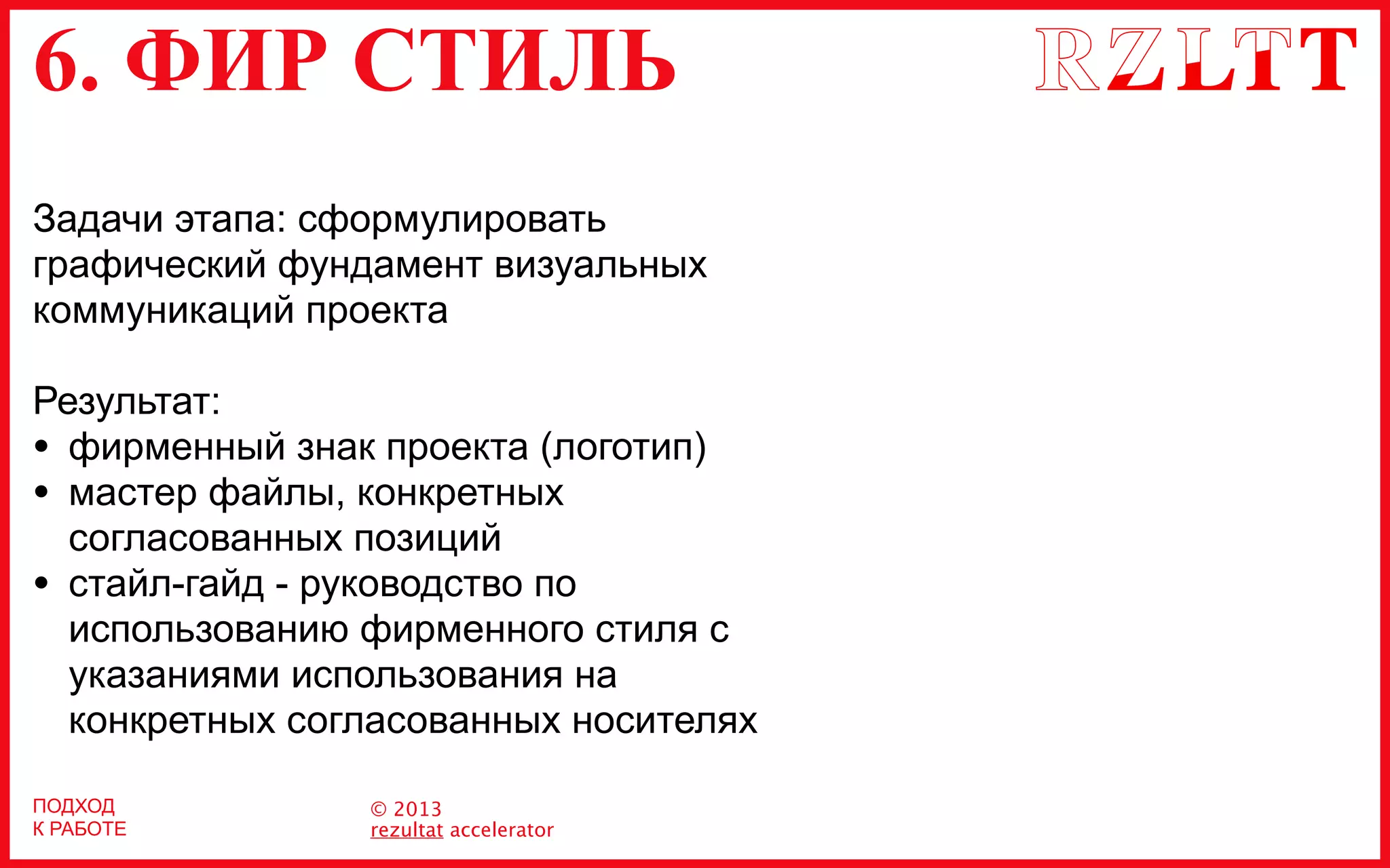 6. ФИР СТИЛЬ
© 2013
rezultat accelerator
Задачи этапа: сформулировать
графический фундамент визуальных
коммуникаций проекта
Результат:
• фирменный знак проекта (логотип)
• мастер файлы, конкретных
согласованных позиций
• стайл-гайд - руководство по
использованию фирменного стиля с
указаниями использования на
конкретных согласованных носителях
ПОДХОД
К РАБОТЕ
 