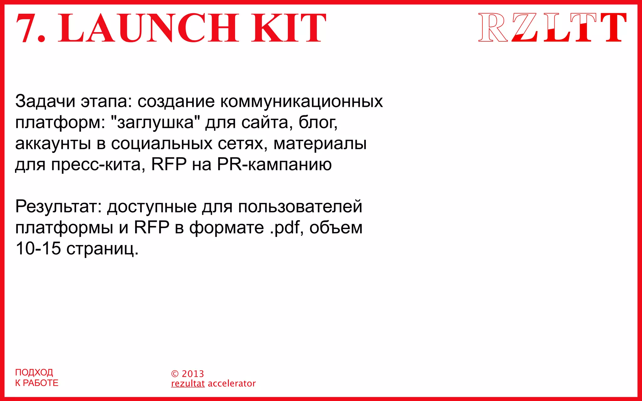 7. LAUNCH KIT
© 2013
rezultat accelerator
ПОДХОД
К РАБОТЕ
Задачи этапа: создание коммуникационных
платформ: "заглушка" для сайта, блог,
аккаунты в социальных сетях, материалы
для пресс-кита, RFP на PR-кампанию
Результат: доступные для пользователей
платформы и RFP в формате .pdf, объем
10-15 страниц.
 