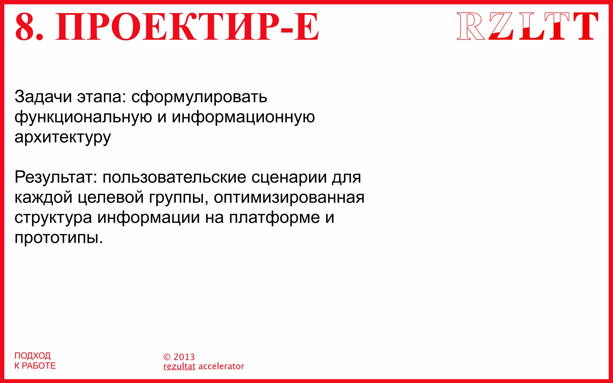 8. ПРОЕКТИР-Е
© 2013
rezultat accelerator
Задачи этапа: сформулировать
функциональную и информационную
архитектуру
Результат: пользовательские сценарии для
каждой целевой группы, оптимизированная
структура информации на платформе и
прототипы.
ПОДХОД
К РАБОТЕ
 