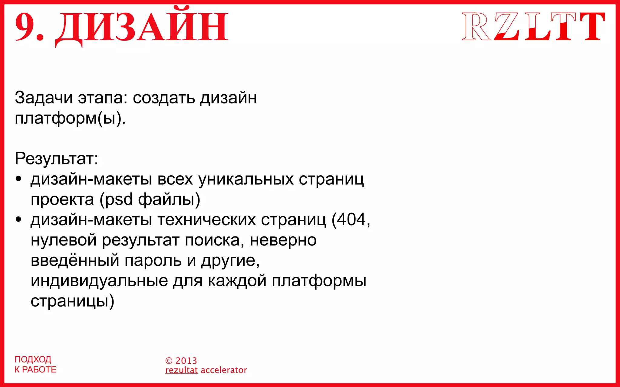 9. ДИЗАЙН
© 2013
rezultat accelerator
ПОДХОД
К РАБОТЕ
Задачи этапа: создать дизайн
платформ(ы).
Результат:
• дизайн-макеты всех уникальных страниц
проекта (psd файлы)
• дизайн-макеты технических страниц (404,
нулевой результат поиска, неверно
введённый пароль и другие,
индивидуальные для каждой платформы
страницы)
 