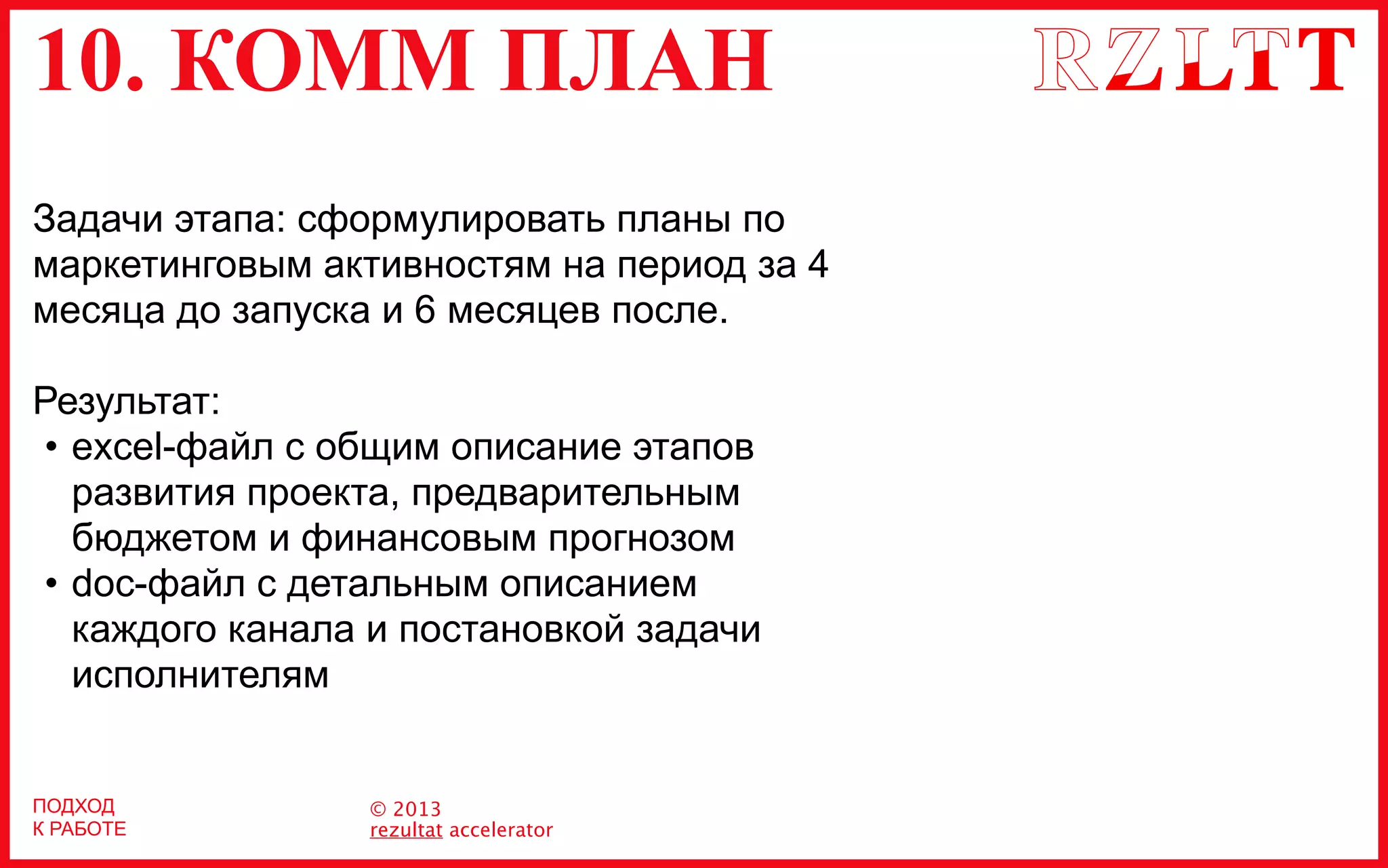 10. КОММ ПЛАН
© 2013
rezultat accelerator
ПОДХОД
К РАБОТЕ
Задачи этапа: сформулировать планы по
маркетинговым активностям на период за 4
месяца до запуска и 6 месяцев после.
Результат:
• excel-файл c общим описание этапов
развития проекта, предварительным
бюджетом и финансовым прогнозом
• doc-файл с детальным описанием
каждого канала и постановкой задачи
исполнителям
 
