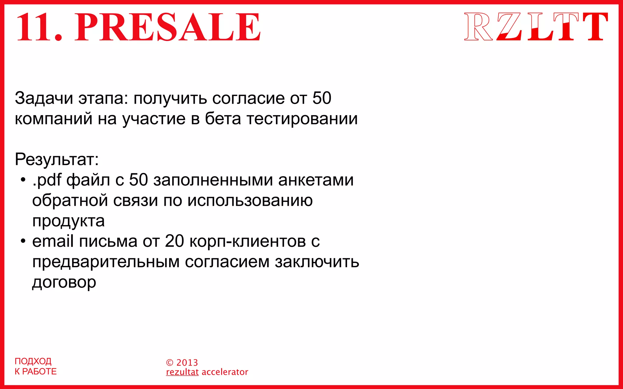 11. PRESALE
© 2013
rezultat accelerator
Задачи этапа: получить согласие от 50
компаний на участие в бета тестировании
Результат:
• .pdf файл с 50 заполненными анкетами
обратной связи по использованию
продукта
• email письма от 20 корп-клиентов с
предварительным согласием заключить
договор
ПОДХОД
К РАБОТЕ
 