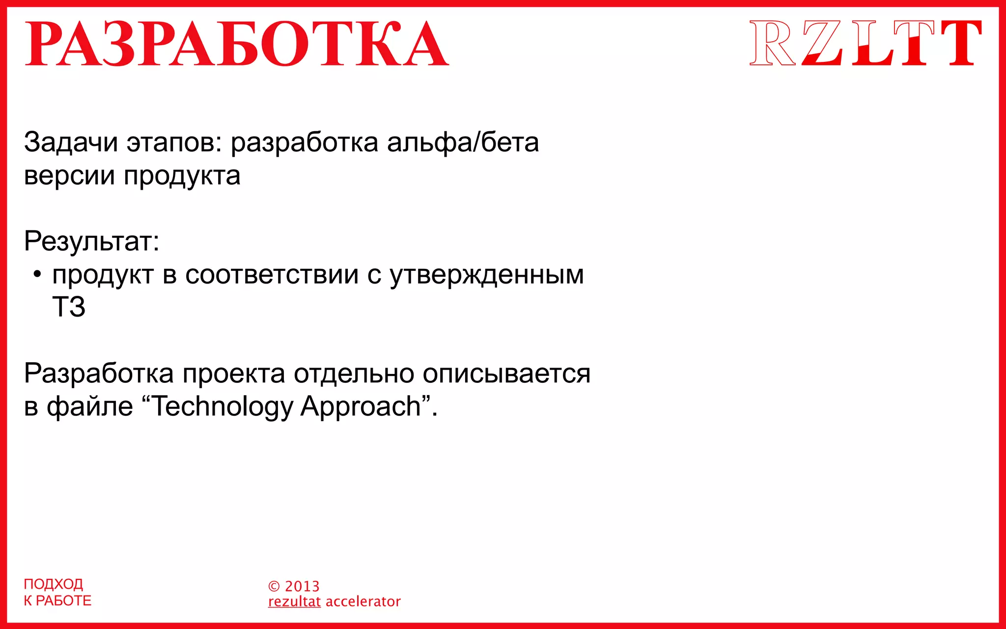 РАЗРАБОТКА
© 2013
rezultat accelerator
Задачи этапов: разработка альфа/бета
версии продукта
Результат:
• продукт в соответствии с утвержденным
ТЗ
Разработка проекта отдельно описывается
в файле “Technology Approach”.
ПОДХОД
К РАБОТЕ
 