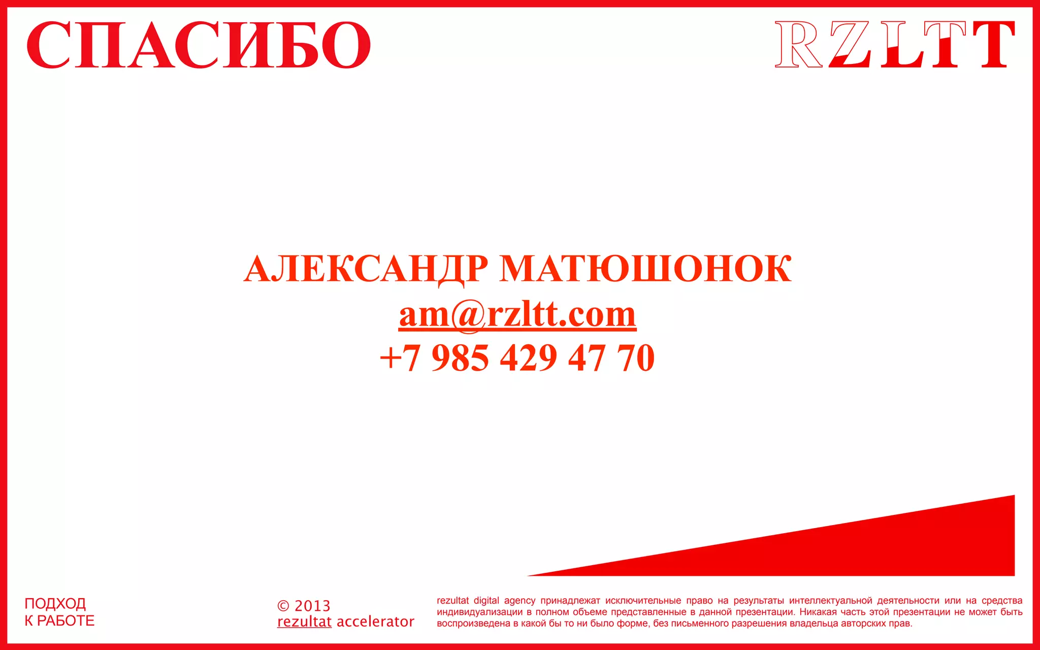 СПАСИБО
rezultat digital agency принадлежат исключительные право на результаты интеллектуальной деятельности или на средства
индивидуализации в полном объеме представленные в данной презентации. Никакая часть этой презентации не может быть
воспроизведена в какой бы то ни было форме, без письменного разрешения владельца авторских прав.
© 2013
rezultat accelerator
ПОДХОД
К РАБОТЕ
АЛЕКСАНДР МАТЮШОНОК
am@rzltt.com
+7 985 429 47 70
 