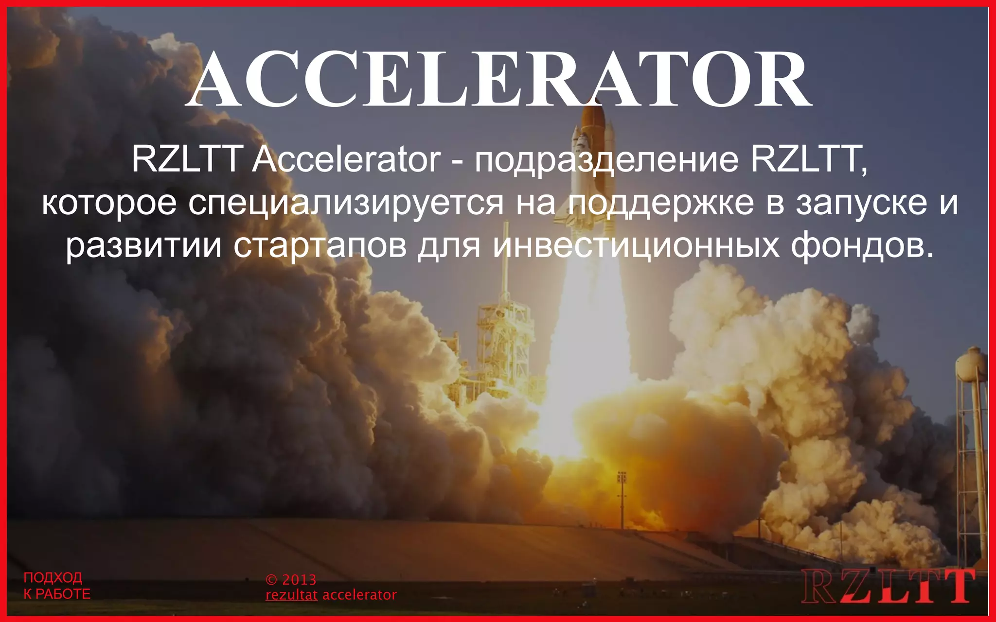 ACCELERATOR
RZLTT Accelerator - подразделение RZLTT,
которое специализируется на поддержке в запуске и
развитии стартапов для инвестиционных фондов.
ПОДХОД
К РАБОТЕ
© 2013
rezultat accelerator
ПОДХОД
К РАБОТЕ
 