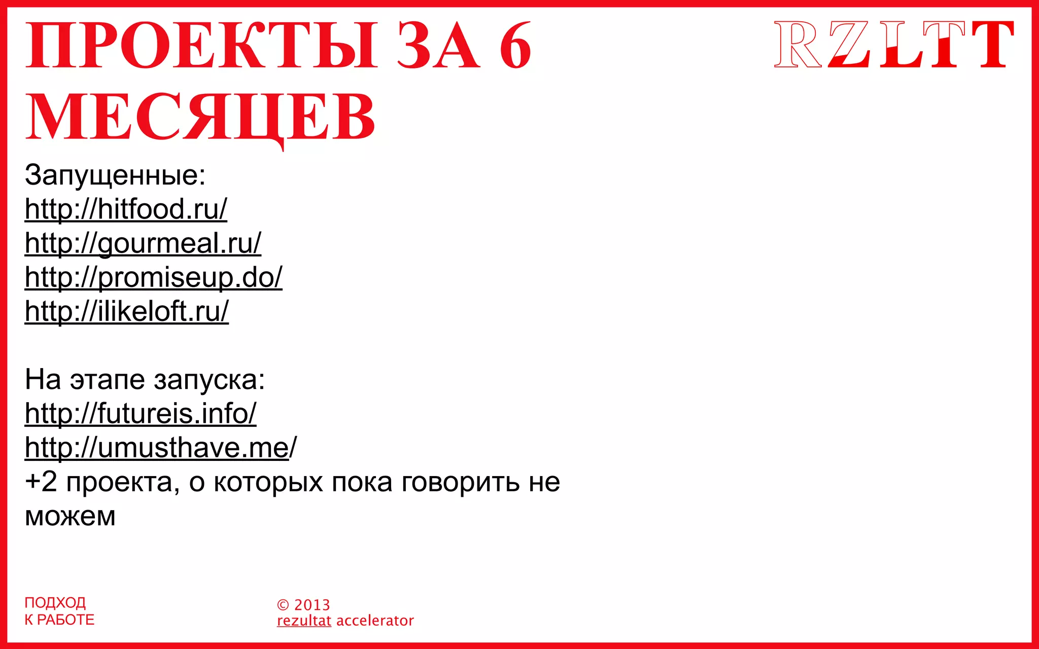 ПРОЕКТЫ ЗА 6
МЕСЯЦЕВ
© 2013
rezultat accelerator
ПОДХОД
К РАБОТЕ
Запущенные:
http://hitfood.ru/
http://gourmeal.ru/
http://promiseup.do/
http://ilikeloft.ru/
На этапе запуска:
http://futureis.info/
http://umusthave.me/
+2 проекта, о которых пока говорить не
можем
 