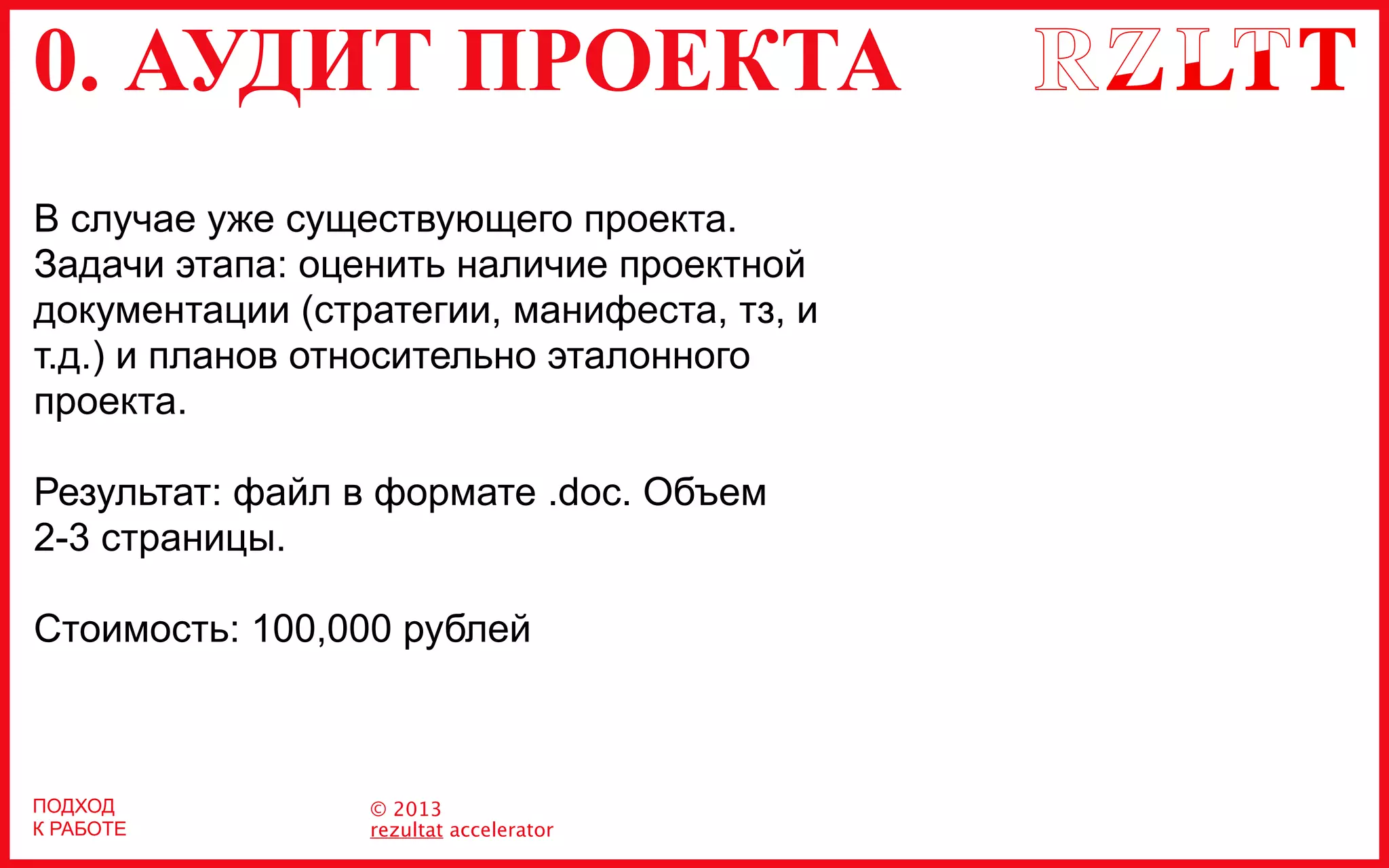 0. АУДИТ ПРОЕКТА
© 2013
rezultat accelerator
ПОДХОД
К РАБОТЕ
В случае уже существующего проекта.
Задачи этапа: оценить наличие проектной
документации (стратегии, манифеста, тз, и
т.д.) и планов относительно эталонного
проекта.
Результат: файл в формате .doc. Объем
2-3 страницы.
Стоимость: 100,000 рублей
 