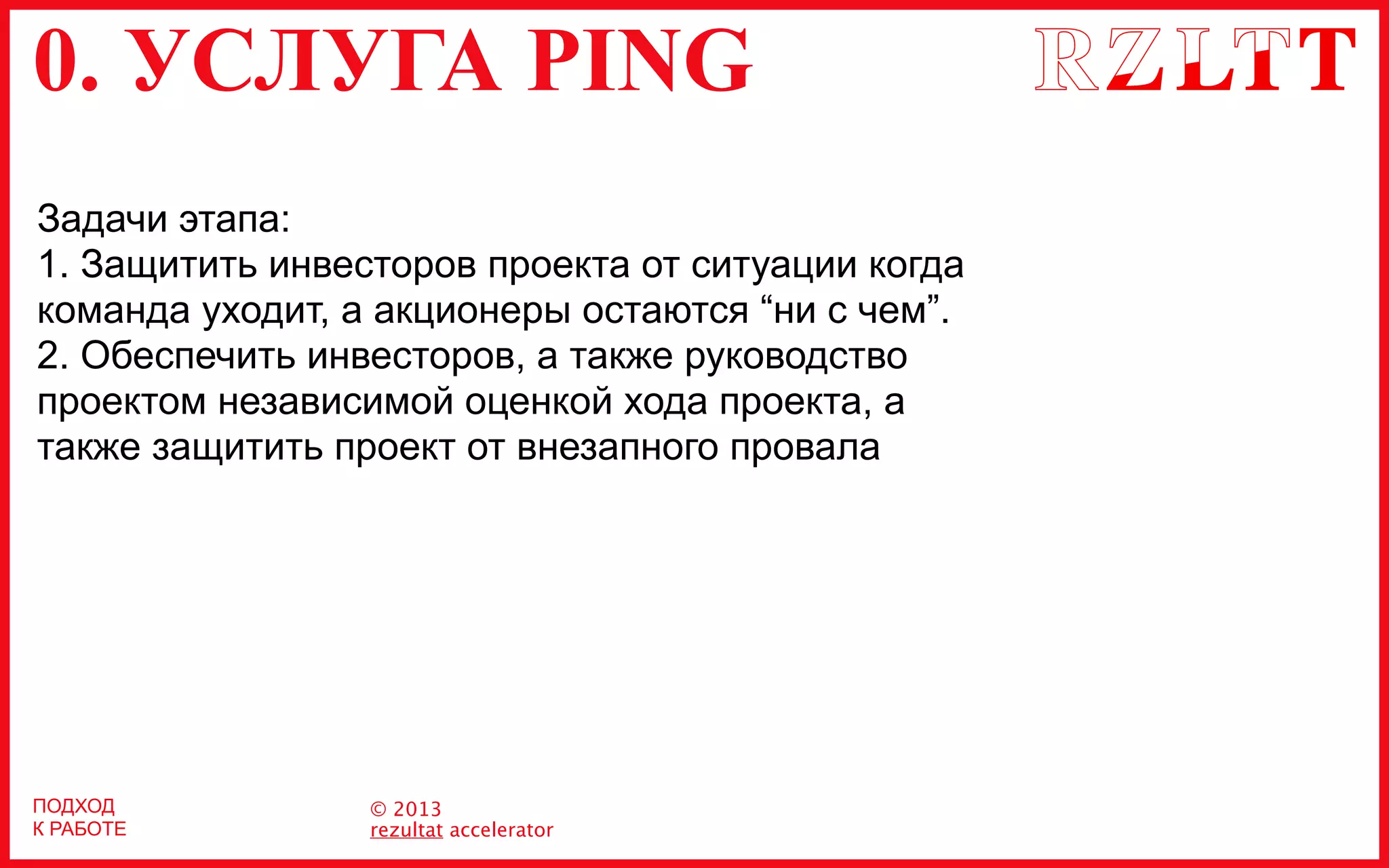 0. УСЛУГА PING
© 2013
rezultat accelerator
ПОДХОД
К РАБОТЕ
Задачи этапа:
1. Защитить инвесторов проекта от ситуации когда
команда уходит, а акционеры остаются “ни с чем”.
2. Обеспечить инвесторов, а также руководство
проектом независимой оценкой хода проекта, а
также защитить проект от внезапного провала
 