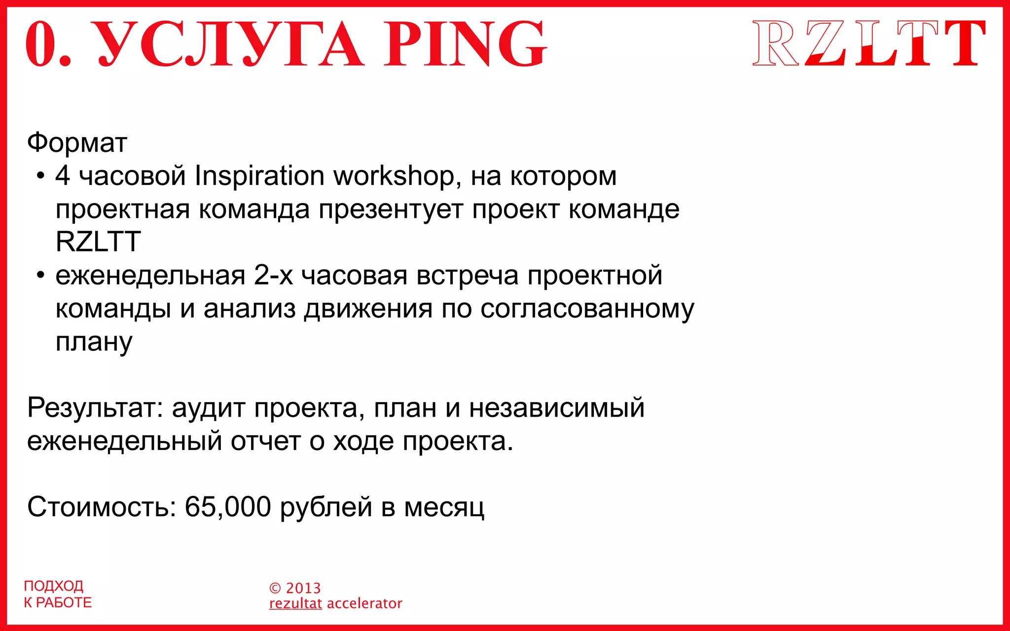 0. УСЛУГА PING
© 2013
rezultat accelerator
ПОДХОД
К РАБОТЕ
Формат
• 4 часовой Inspiration workshop, на котором
проектная команда презентует проект команде
RZLTT
• еженедельная 2-х часовая встреча проектной
команды и анализ движения по согласованному
плану
Результат: аудит проекта, план и независимый
еженедельный отчет о ходе проекта.
Стоимость: 65,000 рублей в месяц
 
