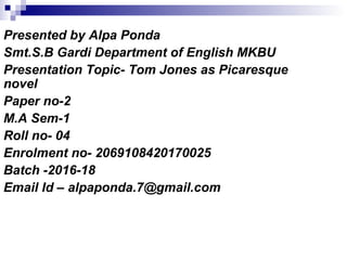 Presented by Alpa Ponda
Smt.S.B Gardi Department of English MKBU
Presentation Topic- Tom Jones as Picaresque
novel
Paper no-2
M.A Sem-1
Roll no- 04
Enrolment no- 2069108420170025
Batch -2016-18
Email Id – alpaponda.7@gmail.com
 