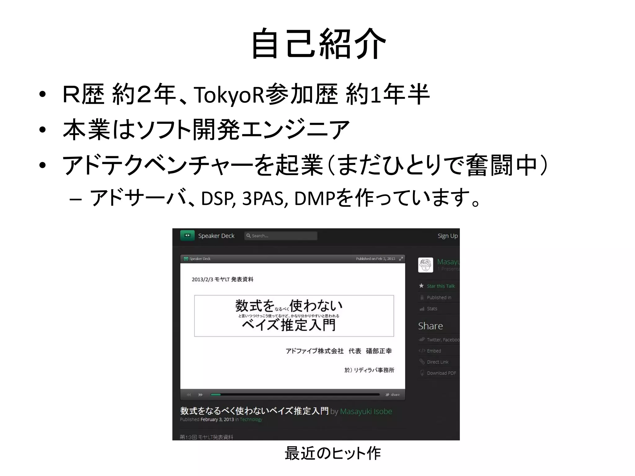 自己紹介
• Ｒ歴 約２年、TokyoR参加歴 約1年半
• 本業はソフト開発エンジニア
• アドテクベンチャーを起業（まだひとりで奮闘中）
– アドサーバ、DSP, 3PAS, DMPを作っています。
最近のヒット作
 
