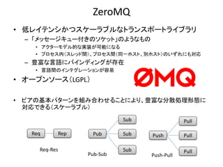 ZeroMQ
• 低レイテンシかつスケーラブルなトランスポートライブラリ
– 「メッセージキュー付きのソケット」のようなもの
• アクターモデル的な実装が可能になる
• プロセス内（スレッド間）、プロセス間（同一ホスト、別ホスト）のいずれにも対応
– 豊富な言語にバインディングが存在
• 言語間のインテグレーションが容易
• オープンソース（LGPL）
• ピアの基本パターンを組み合わせることにより、豊富な分散処理形態に
対応できる（スケーラブル）
Pub Sub
Sub
Sub
Pub-Sub Push-Pull
Push Pull
Pull
Pull
Req Rep
Req-Res
 