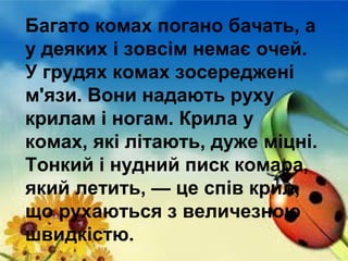 Багато комах погано бачать, а
у деяких і зовсім немає очей.
У грудях комах зосереджені
м'язи. Вони надають руху
крилам і ногам. Крила у
комах, які літають, дуже міцні.
Тонкий і нудний писк комара,
який летить, — це спів крил,
що рухаються з величезною
швидкістю.

 