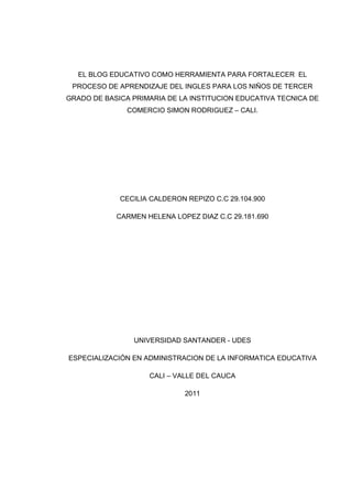 EL BLOG EDUCATIVO COMO HERRAMIENTA PARA FORTALECER EL
PROCESO DE APRENDIZAJE DEL INGLES PARA LOS NIÑOS DE TERCER
GRADO DE BASICA PRIMARIA DE LA INSTITUCION EDUCATIVA TECNICA DE
COMERCIO SIMON RODRIGUEZ – CALI.
CECILIA CALDERON REPIZO C.C 29.104.900
CARMEN HELENA LOPEZ DIAZ C.C 29.181.690
UNIVERSIDAD SANTANDER - UDES
ESPECIALIZACIÓN EN ADMINISTRACION DE LA INFORMATICA EDUCATIVA
CALI – VALLE DEL CAUCA
2011
 