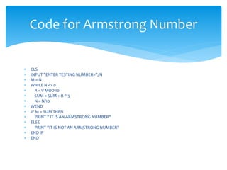  CLS
 INPUT "ENTER TESTING NUMBER="; N
 M = N
 WHILE N <> 0
 R = V MOD 10
 SUM = SUM + R ^ 3
 N = N/10
 WEND
 IF M = SUM THEN
 PRINT " IT IS AN ARMSTRONG NUMBER"
 ELSE
 PRINT "IT IS NOT AN ARMSTRONG NUMBER"
 END IF
 END
Code for Armstrong Number
 
