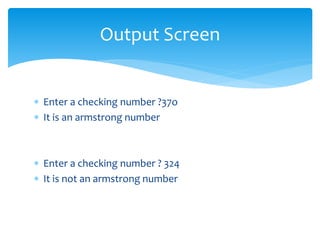  Enter a checking number ?37o
 It is an armstrong number
 Enter a checking number ? 324
 It is not an armstrong number
Output Screen
 