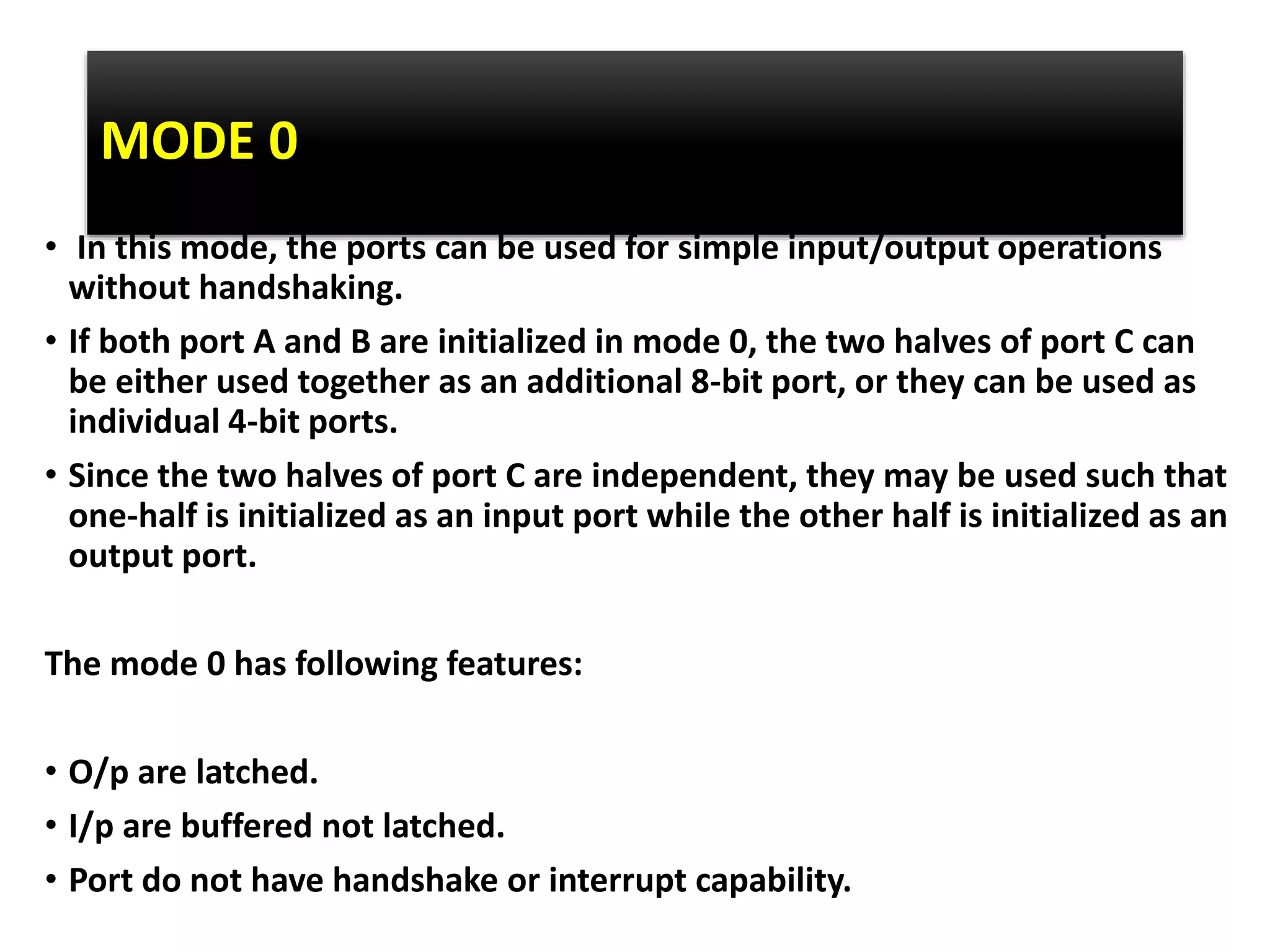 MODE 0
• In this mode, the ports can be used for simple input/output operations
without handshaking.
• If both port A and B are initialized in mode 0, the two halves of port C can
be either used together as an additional 8-bit port, or they can be used as
individual 4-bit ports.
• Since the two halves of port C are independent, they may be used such that
one-half is initialized as an input port while the other half is initialized as an
output port.
The mode 0 has following features:
• O/p are latched.
• I/p are buffered not latched.
• Port do not have handshake or interrupt capability.
 