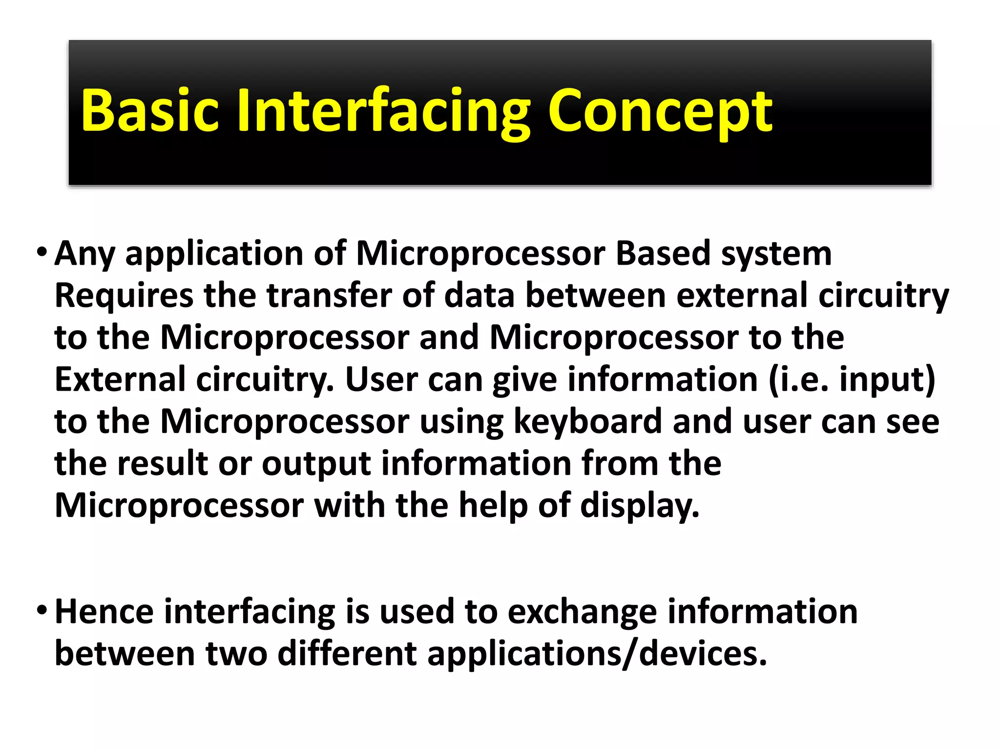 Basic Interfacing Concept
•Any application of Microprocessor Based system
Requires the transfer of data between external circuitry
to the Microprocessor and Microprocessor to the
External circuitry. User can give information (i.e. input)
to the Microprocessor using keyboard and user can see
the result or output information from the
Microprocessor with the help of display.
•Hence interfacing is used to exchange information
between two different applications/devices.
 