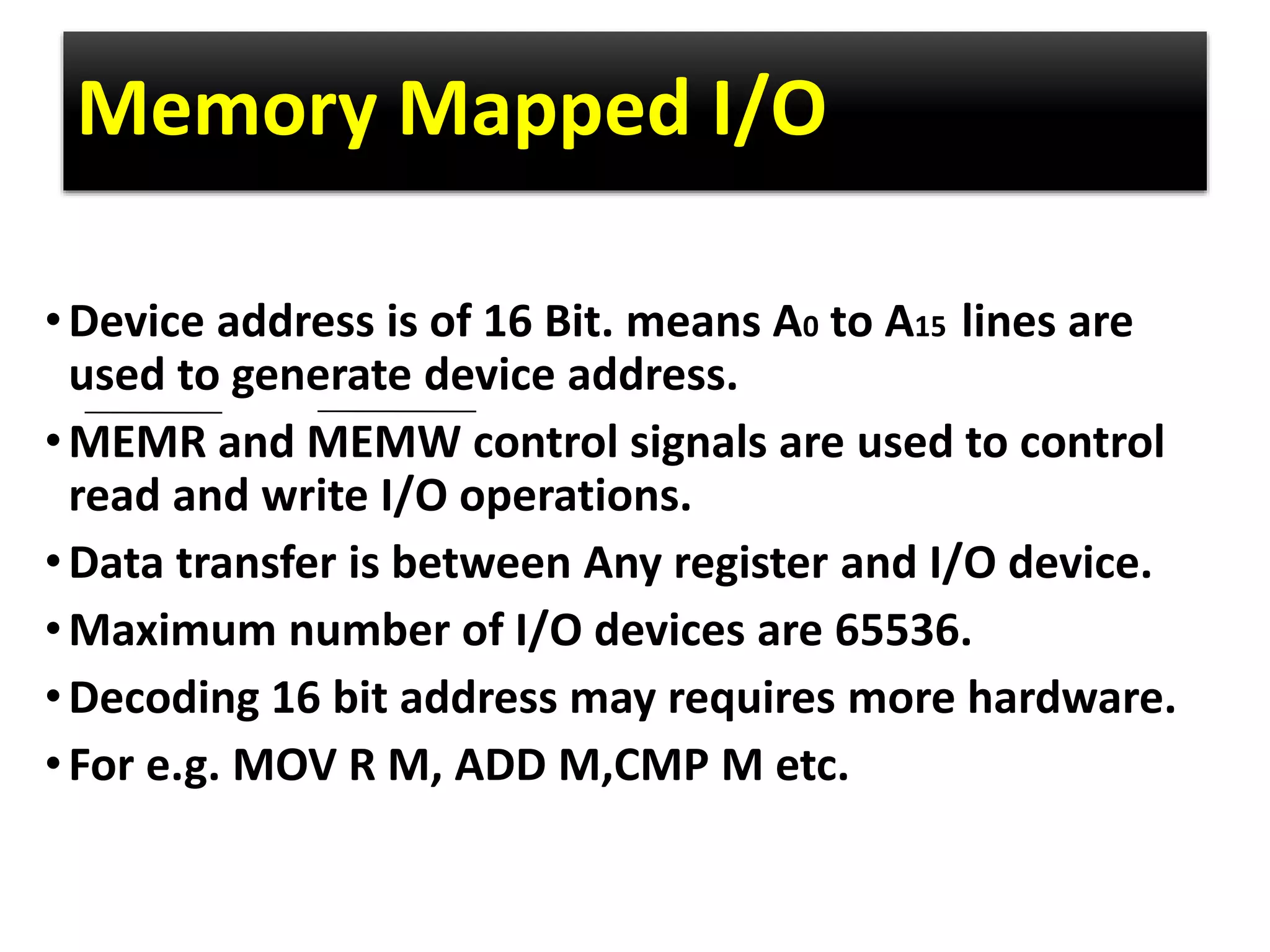 Memory Mapped I/O
•Device address is of 16 Bit. means A0 to A15 lines are
used to generate device address.
•MEMR and MEMW control signals are used to control
read and write I/O operations.
•Data transfer is between Any register and I/O device.
•Maximum number of I/O devices are 65536.
•Decoding 16 bit address may requires more hardware.
•For e.g. MOV R M, ADD M,CMP M etc.
 