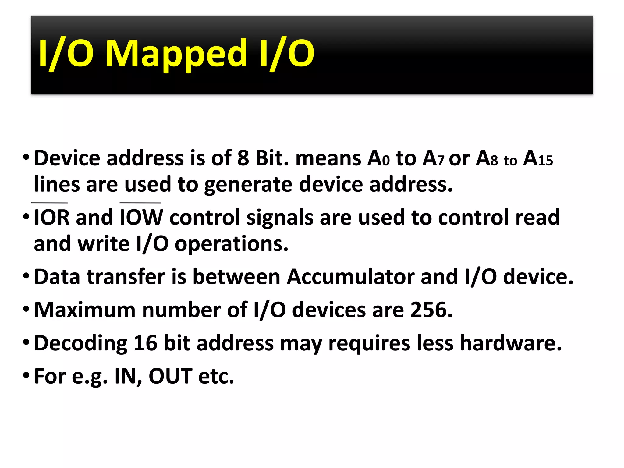 I/O Mapped I/O
•Device address is of 8 Bit. means A0 to A7 or A8 to A15
lines are used to generate device address.
•IOR and IOW control signals are used to control read
and write I/O operations.
•Data transfer is between Accumulator and I/O device.
•Maximum number of I/O devices are 256.
•Decoding 16 bit address may requires less hardware.
•For e.g. IN, OUT etc.
 