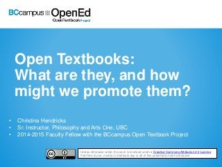 Open Textbooks:
What are they, and how
might we promote them?
• Christina Hendricks
• Sr. Instructor, Philosophy and Arts One, UBC
• 2014-2015 Faculty Fellow with the BCcampus Open Textbook Project
Unless otherwise noted, this work is licensed under a Creative Commons Attribution 4.0 License.
Feel free to use, modify or distribute any or all of this presentation with attribution
 