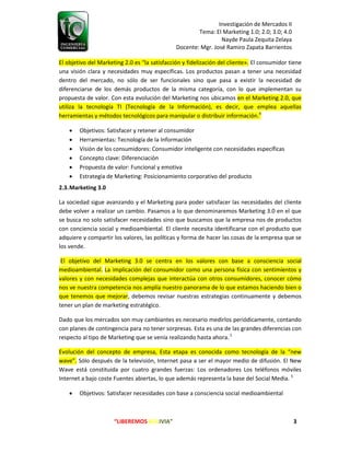 Investigación de Mercados II
Tema: El Marketing 1.0; 2.0; 3.0; 4.0
Nayde Paula Zequita Zelaya
Docente: Mgr. José Ramiro Zapata Barrientos
“LIBEREMOS BOLIVIA” 3
El objetivo del Marketing 2.0 es “la satisfacción y fidelización del cliente». El consumidor tiene
una visión clara y necesidades muy específicas. Los productos pasan a tener una necesidad
dentro del mercado, no sólo de ser funcionales sino que pasa a existir la necesidad de
diferenciarse de los demás productos de la misma categoría, con lo que implementan su
propuesta de valor. Con esta evolución del Marketing nos ubicamos en el Marketing 2.0, que
utiliza la tecnología TI (Tecnología de la Información), es decir, que emplea aquellas
herramientas y métodos tecnológicos para manipular o distribuir información.4
 Objetivos: Satisfacer y retener al consumidor
 Herramientas: Tecnología de la Información
 Visión de los consumidores: Consumidor inteligente con necesidades específicas
 Concepto clave: Diferenciación
 Propuesta de valor: Funcional y emotiva
 Estrategia de Marketing: Posicionamiento corporativo del producto
2.3.Marketing 3.0
La sociedad sigue avanzando y el Marketing para poder satisfacer las necesidades del cliente
debe volver a realizar un cambio. Pasamos a lo que denominaremos Marketing 3.0 en el que
se busca no solo satisfacer necesidades sino que buscamos que la empresa nos de productos
con conciencia social y medioambiental. El cliente necesita identificarse con el producto que
adquiere y compartir los valores, las políticas y forma de hacer las cosas de la empresa que se
los vende.
El objetivo del Marketing 3.0 se centra en los valores con base a consciencia social
medioambiental. La implicación del consumidor como una persona física con sentimientos y
valores y con necesidades complejas que interactúa con otros consumidores, conocer cómo
nos ve nuestra competencia nos amplía nuestro panorama de lo que estamos haciendo bien o
que tenemos que mejorar, debemos revisar nuestras estrategias continuamente y debemos
tener un plan de marketing estratégico.
Dado que los mercados son muy cambiantes es necesario medirlos periódicamente, contando
con planes de contingencia para no tener sorpresas. Esta es una de las grandes diferencias con
respecto al tipo de Marketing que se venía realizando hasta ahora.5
Evolución del concepto de empresa, Esta etapa es conocida como tecnología de la “new
wave”. Sólo después de la televisión, Internet pasa a ser el mayor medio de difusión. El New
Wave está constituida por cuatro grandes fuerzas: Los ordenadores Los teléfonos móviles
Internet a bajo coste Fuentes abiertas, lo que además representa la base del Social Media. 5
 Objetivos: Satisfacer necesidades con base a consciencia social medioambiental
 