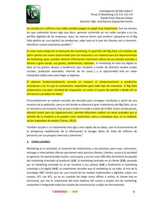 Investigación de Mercados II
Tema: El Marketing 1.0; 2.0; 3.0; 4.0
Nayde Paula Zequita Zelaya
Docente: Mgr. José Ramiro Zapata Barrientos
“LIBEREMOS BOLIVIA” 5
los canales on y off-line y las redes sociales juegan un papel muy importante. Son los clientes
los que realmente tienen algo que decir, generan contenido en sus redes sociales y en los
perfiles digitales de las empresas. Aquí, las marcas tienen que predecir (apoyarse en el Big
Data podría ser una opción) las tendencias, saber qué es lo que los clientes van a consumir,
identificar nuevos escenarios posibles.4
En esta nueva etapa de la evolución del marketing, la aparición del Big Data y la analítica de
datos aporta una nueva oportunidad para las empresas y en especial para los departamentos
de marketing, pues, pueden obtener información realmente valiosa de sus clientes actuales y
futuros a gran escala, sus gustos, preferencias, intereses, el marketing en esta era digital se
basa en los gustos, deseos y tendencias que recopilan a través de distintos canales (redes
sociales, productos wearables, internet de las cosas..) y la oportunidad está en saber
interpretar todos estos para llegar al objetivo.
El objetivo fundamentalmente consiste en conocer el comportamiento y predecirlo;
anticiparse a él, lo cual es sumamente importante para todo tipo de empresas. El Big Data
proporciona una gran cantidad de respuestas, es como un punto de partida y desde ahí se
estructura y prueban los datos.5
Primordialmente se realizan estudios de mercado para conseguir resultados a partir de una
muestra de la población, pero es ahí donde se observa la gran importancia del Big Data, ya no
es necesaria una muestra, hay acceso a todo el mundo a través de la Red. Como consecuencia,
abarata costes para las organizaciones, permite diferentes análisis sin verse acotados por el
tamaño de la muestra y se pueden crear escenarios, caros y complejos que, en la realidad,
serían imposibles de probar (Torres, 2012).
También accede a un tratamiento más ágil y más rápido de los datos, con el inconveniente de
la vertiginosa modificación de la información al recoger datos de miles de millones de
personas con sus propias creencias y opiniones.5
3. CONCLUSIONES
Marketing es la actividad, el conjunto de instituciones y los procesos para crear, comunicar,
entregar e intercambiar ofertas que tienen valor para los clientes, clientes, socios y la sociedad
en general, ha evolucionado mucho, nunca para, y ya con unos 100 años de historia ha pasado
del marketing orientado al producto (1.0), al marketing centrado en el cliente (2.0), pasando
por el marketing centrado en el ser humano y sus valores (3.0) y finalmente al marketing
orientado a lo digital (4.0), es importante recordar que el marketing es un todo, el mix de la
estrategia 360° tendrá que ser una mezcla de los medios tradicionales y digitales, viejos con
nuevos, ATL con BTL, ya no es cuestión de elegir entre offline o online, el cliente hoy es
omnicanal, por eso lo importante del buen balance del nuevo y amplio mix de marketing,
evaluando e integrando todos los canales de comunicación y todas las herramientas.
 