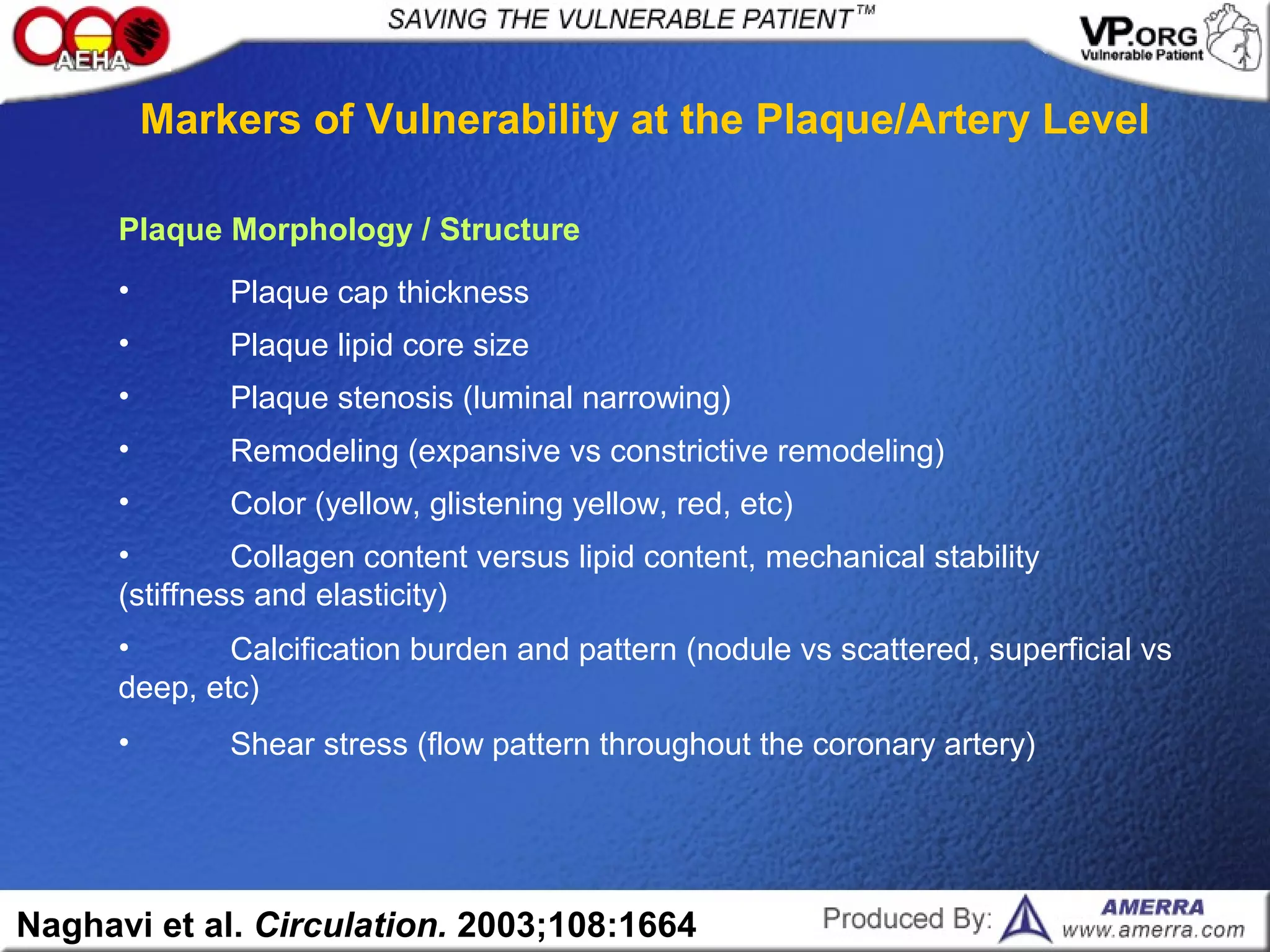 • Shear stress (flow pattern throughout the coronary artery)
• Calcification burden and pattern (nodule vs scattered, superficial vs
deep, etc)
• Collagen content versus lipid content, mechanical stability
(stiffness and elasticity)
• Color (yellow, glistening yellow, red, etc)
• Remodeling (expansive vs constrictive remodeling)
• Plaque stenosis (luminal narrowing)
• Plaque lipid core size
• Plaque cap thickness
Plaque Morphology / Structure
Markers of Vulnerability at the Plaque/Artery Level
Naghavi et al. Circulation. 2003;108:1664
 