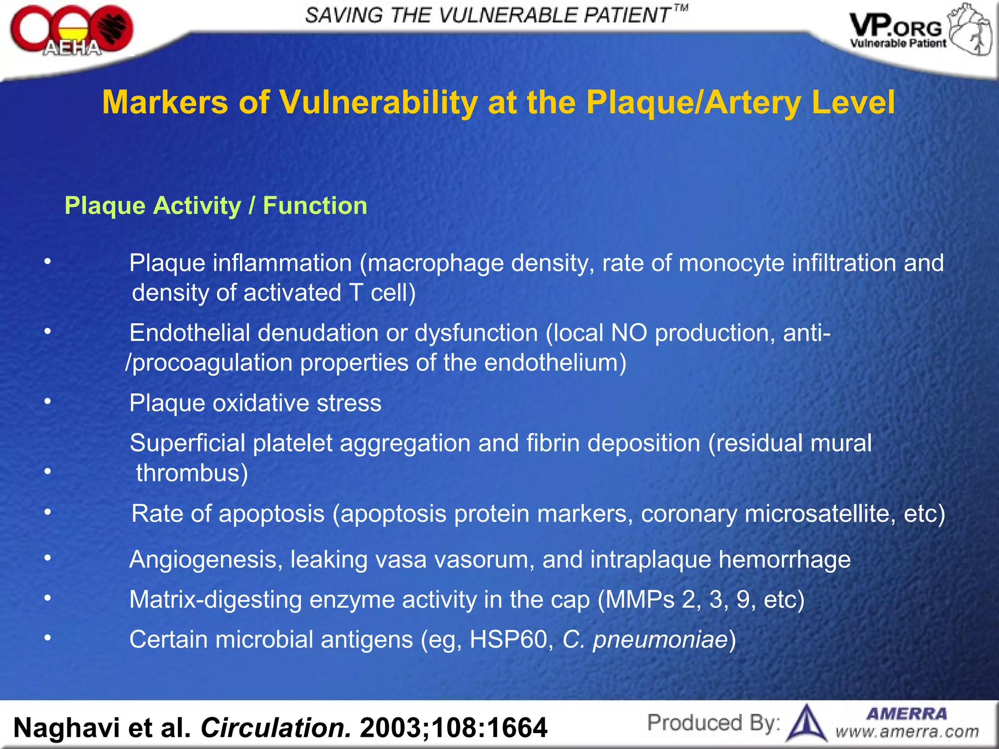 • Certain microbial antigens (eg, HSP60, C. pneumoniae)
• Matrix-digesting enzyme activity in the cap (MMPs 2, 3, 9, etc)
• Angiogenesis, leaking vasa vasorum, and intraplaque hemorrhage
• Rate of apoptosis (apoptosis protein markers, coronary microsatellite, etc)
Superficial platelet aggregation and fibrin deposition (residual mural
• thrombus)
• Plaque oxidative stress
• Endothelial denudation or dysfunction (local NO production, anti-
/procoagulation properties of the endothelium)
• Plaque inflammation (macrophage density, rate of monocyte infiltration and
density of activated T cell)
Plaque Activity / Function
Markers of Vulnerability at the Plaque/Artery Level
Naghavi et al. Circulation. 2003;108:1664
 