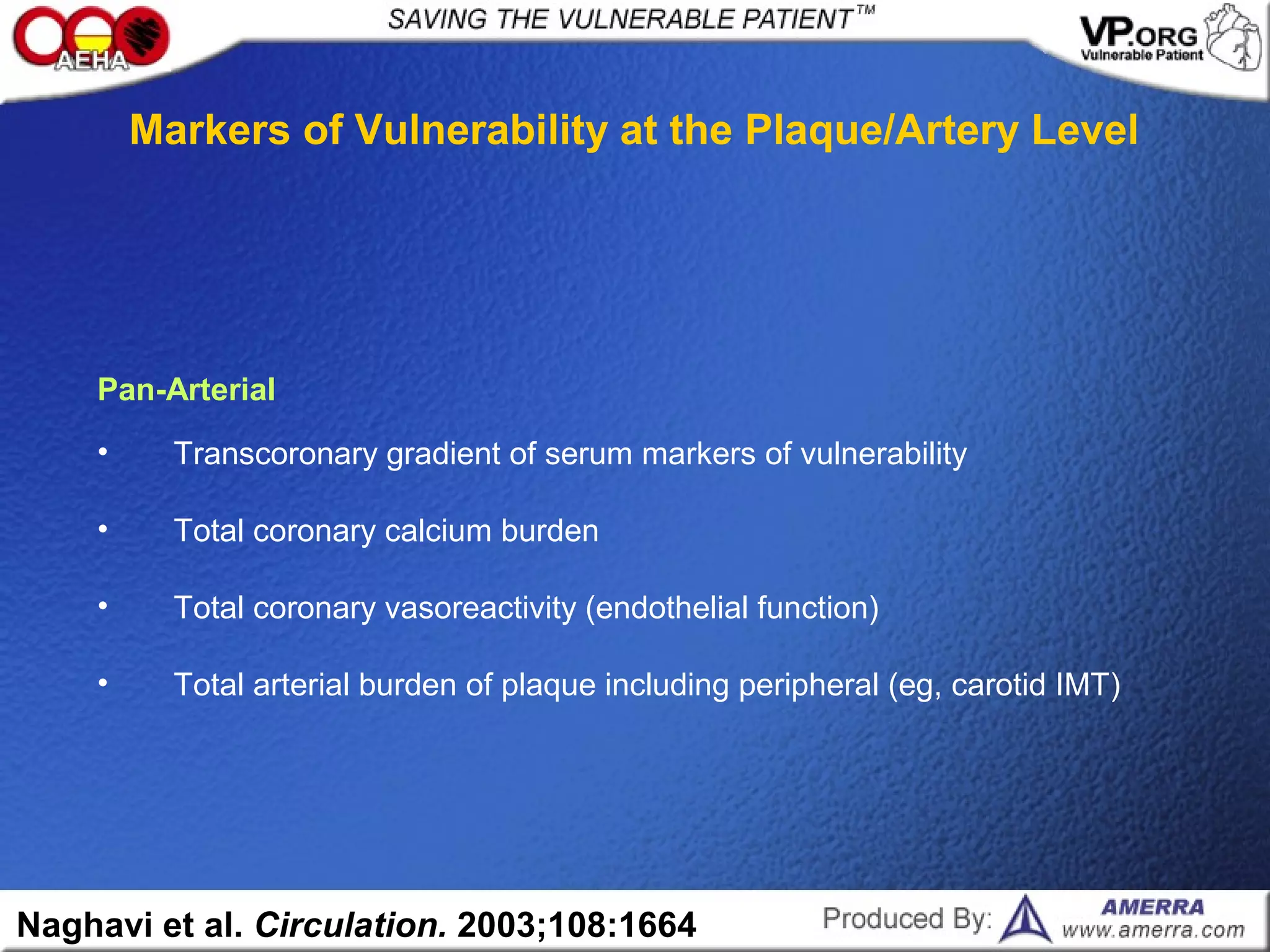 • Total arterial burden of plaque including peripheral (eg, carotid IMT)
• Total coronary vasoreactivity (endothelial function)
• Total coronary calcium burden
• Transcoronary gradient of serum markers of vulnerability
Pan-Arterial
Markers of Vulnerability at the Plaque/Artery Level
Naghavi et al. Circulation. 2003;108:1664
 