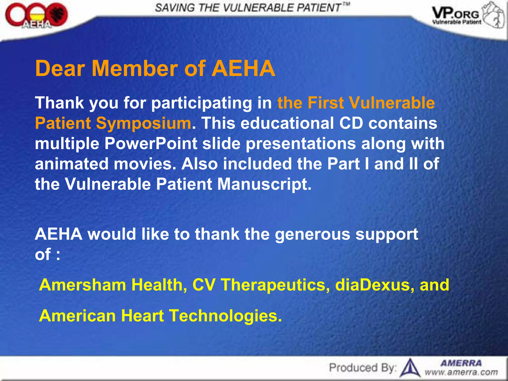 Dear Member of AEHA
Thank you for participating in the First Vulnerable
Patient Symposium. This educational CD contains
multiple PowerPoint slide presentations along with
animated movies. Also included the Part I and II of
the Vulnerable Patient Manuscript.
AEHA would like to thank the generous support
of :
Amersham Health, CV Therapeutics, diaDexus, and
American Heart Technologies.
 