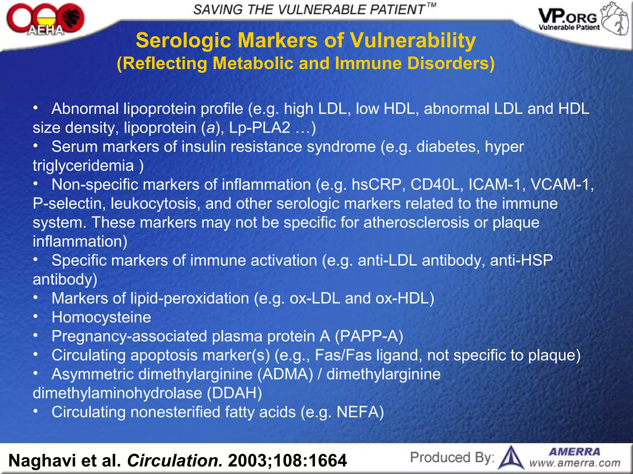 Naghavi et al. Circulation. 2003;108:1664
• Abnormal lipoprotein profile (e.g. high LDL, low HDL, abnormal LDL and HDL
size density, lipoprotein (a), Lp-PLA2 …)
• Serum markers of insulin resistance syndrome (e.g. diabetes, hyper
triglyceridemia )
• Non-specific markers of inflammation (e.g. hsCRP, CD40L, ICAM-1, VCAM-1,
P-selectin, leukocytosis, and other serologic markers related to the immune
system. These markers may not be specific for atherosclerosis or plaque
inflammation)
• Specific markers of immune activation (e.g. anti-LDL antibody, anti-HSP
antibody)
• Markers of lipid-peroxidation (e.g. ox-LDL and ox-HDL)
• Homocysteine
• Pregnancy-associated plasma protein A (PAPP-A)
• Circulating apoptosis marker(s) (e.g., Fas/Fas ligand, not specific to plaque)
• Asymmetric dimethylarginine (ADMA) / dimethylarginine
dimethylaminohydrolase (DDAH)
• Circulating nonesterified fatty acids (e.g. NEFA)
Serologic Markers of Vulnerability
(Reflecting Metabolic and Immune Disorders)
 