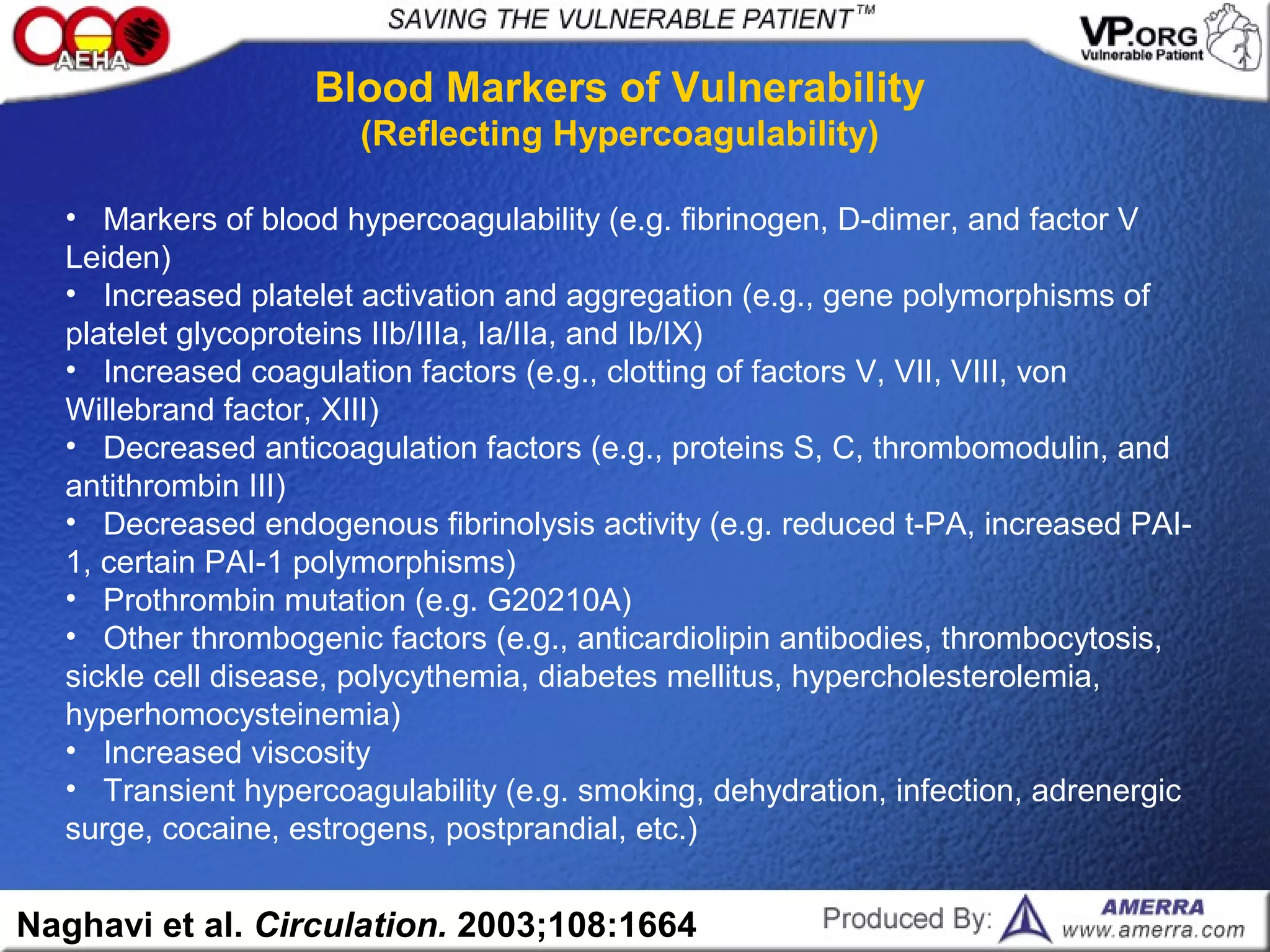 • Markers of blood hypercoagulability (e.g. fibrinogen, D-dimer, and factor V
Leiden)
• Increased platelet activation and aggregation (e.g., gene polymorphisms of
platelet glycoproteins IIb/IIIa, Ia/IIa, and Ib/IX)
• Increased coagulation factors (e.g., clotting of factors V, VII, VIII, von
Willebrand factor, XIII)
• Decreased anticoagulation factors (e.g., proteins S, C, thrombomodulin, and
antithrombin III)
• Decreased endogenous fibrinolysis activity (e.g. reduced t-PA, increased PAI-
1, certain PAI-1 polymorphisms)
• Prothrombin mutation (e.g. G20210A)
• Other thrombogenic factors (e.g., anticardiolipin antibodies, thrombocytosis,
sickle cell disease, polycythemia, diabetes mellitus, hypercholesterolemia,
hyperhomocysteinemia)
• Increased viscosity
• Transient hypercoagulability (e.g. smoking, dehydration, infection, adrenergic
surge, cocaine, estrogens, postprandial, etc.)
Blood Markers of Vulnerability
(Reflecting Hypercoagulability)
Naghavi et al. Circulation. 2003;108:1664
 