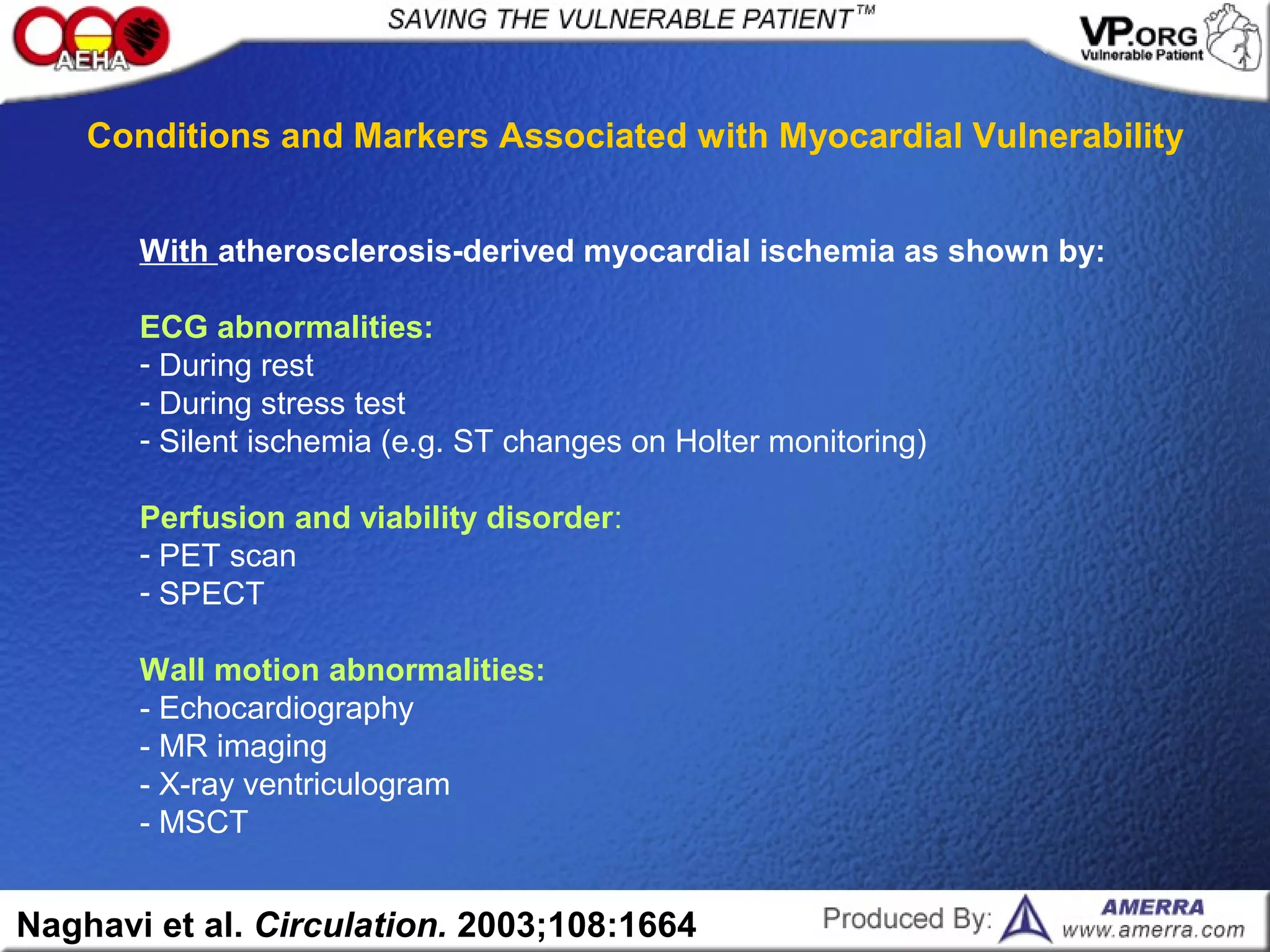 With atherosclerosis-derived myocardial ischemia as shown by:
ECG abnormalities:
- During rest
- During stress test
- Silent ischemia (e.g. ST changes on Holter monitoring)
Perfusion and viability disorder:
- PET scan
- SPECT
Wall motion abnormalities:
- Echocardiography
- MR imaging
- X-ray ventriculogram
- MSCT
Naghavi et al. Circulation. 2003;108:1664
Conditions and Markers Associated with Myocardial Vulnerability
 