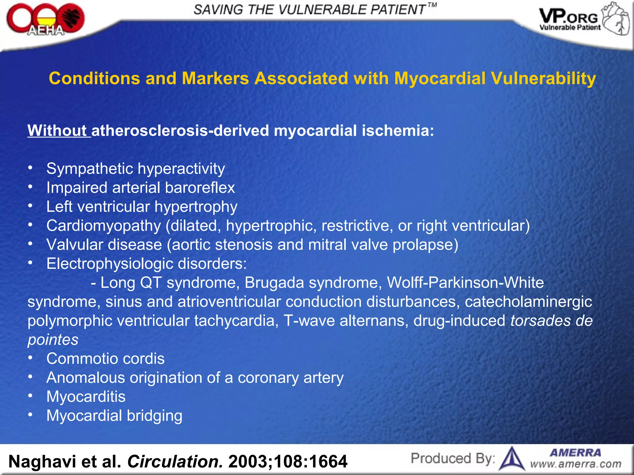 Without atherosclerosis-derived myocardial ischemia:
• Sympathetic hyperactivity
• Impaired arterial baroreflex
• Left ventricular hypertrophy
• Cardiomyopathy (dilated, hypertrophic, restrictive, or right ventricular)
• Valvular disease (aortic stenosis and mitral valve prolapse)
• Electrophysiologic disorders:
- Long QT syndrome, Brugada syndrome, Wolff-Parkinson-White
syndrome, sinus and atrioventricular conduction disturbances, catecholaminergic
polymorphic ventricular tachycardia, T-wave alternans, drug-induced torsades de
pointes
• Commotio cordis
• Anomalous origination of a coronary artery
• Myocarditis
• Myocardial bridging
Naghavi et al. Circulation. 2003;108:1664
Conditions and Markers Associated with Myocardial Vulnerability
 