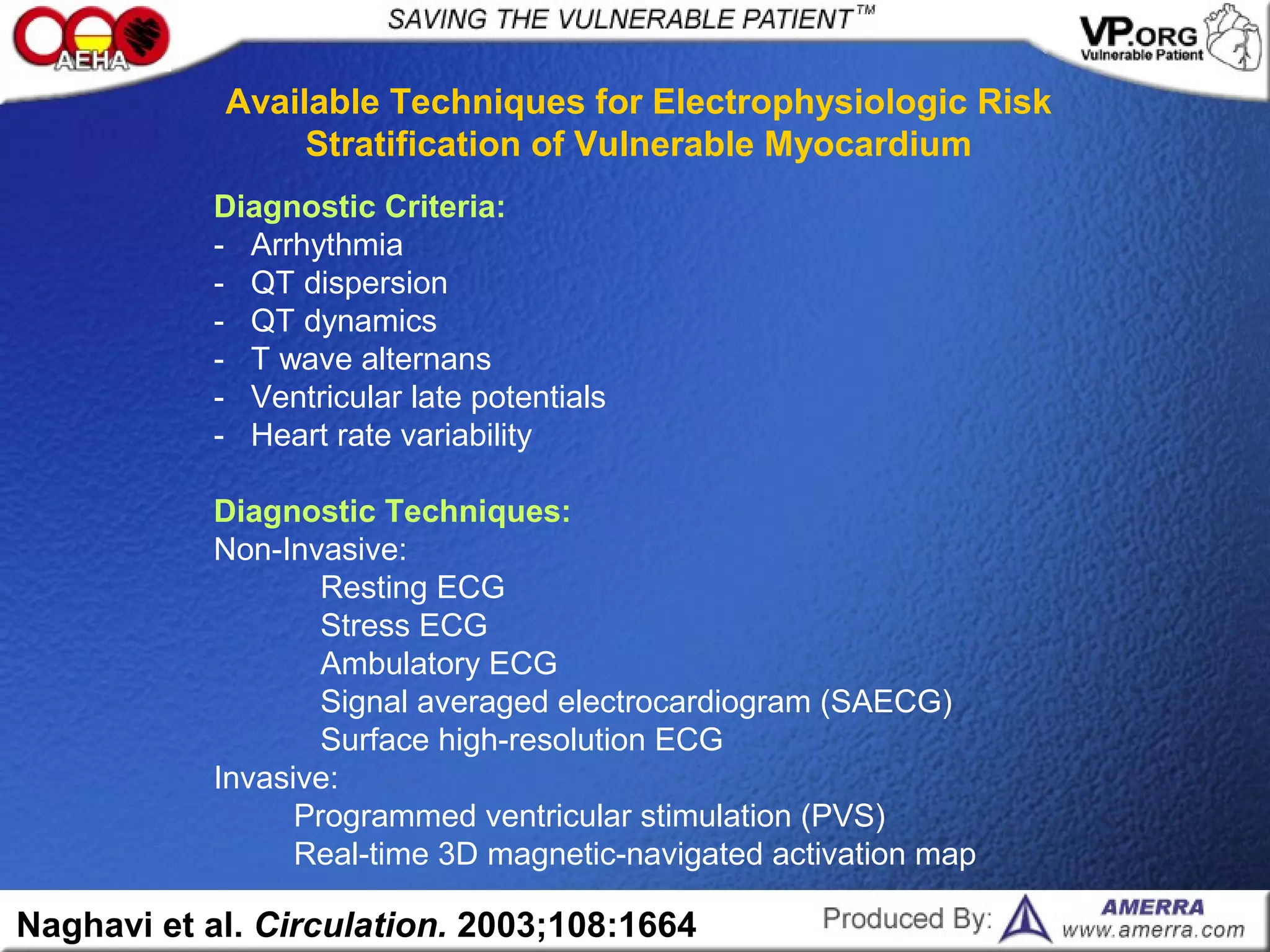 Diagnostic Criteria:
- Arrhythmia
- QT dispersion
- QT dynamics
- T wave alternans
- Ventricular late potentials
- Heart rate variability
Diagnostic Techniques:
Non-Invasive:
Resting ECG
Stress ECG
Ambulatory ECG
Signal averaged electrocardiogram (SAECG)
Surface high-resolution ECG
Invasive:
Programmed ventricular stimulation (PVS)
Real-time 3D magnetic-navigated activation map
Available Techniques for Electrophysiologic Risk
Stratification of Vulnerable Myocardium
Naghavi et al. Circulation. 2003;108:1664
 