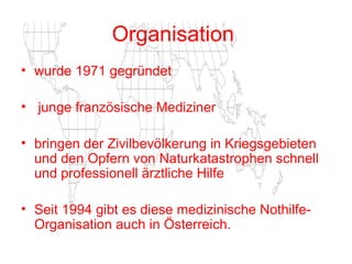 Organisation   wurde 1971 gegründet junge französische Mediziner  bringen   der Zivilbevölkerung in Kriegsgebieten und den Opfern von Naturkatastrophen schnell und professionell ärztliche Hilfe Seit 1994 gibt es diese medizinische Nothilfe- Organisation auch in Österreich.   