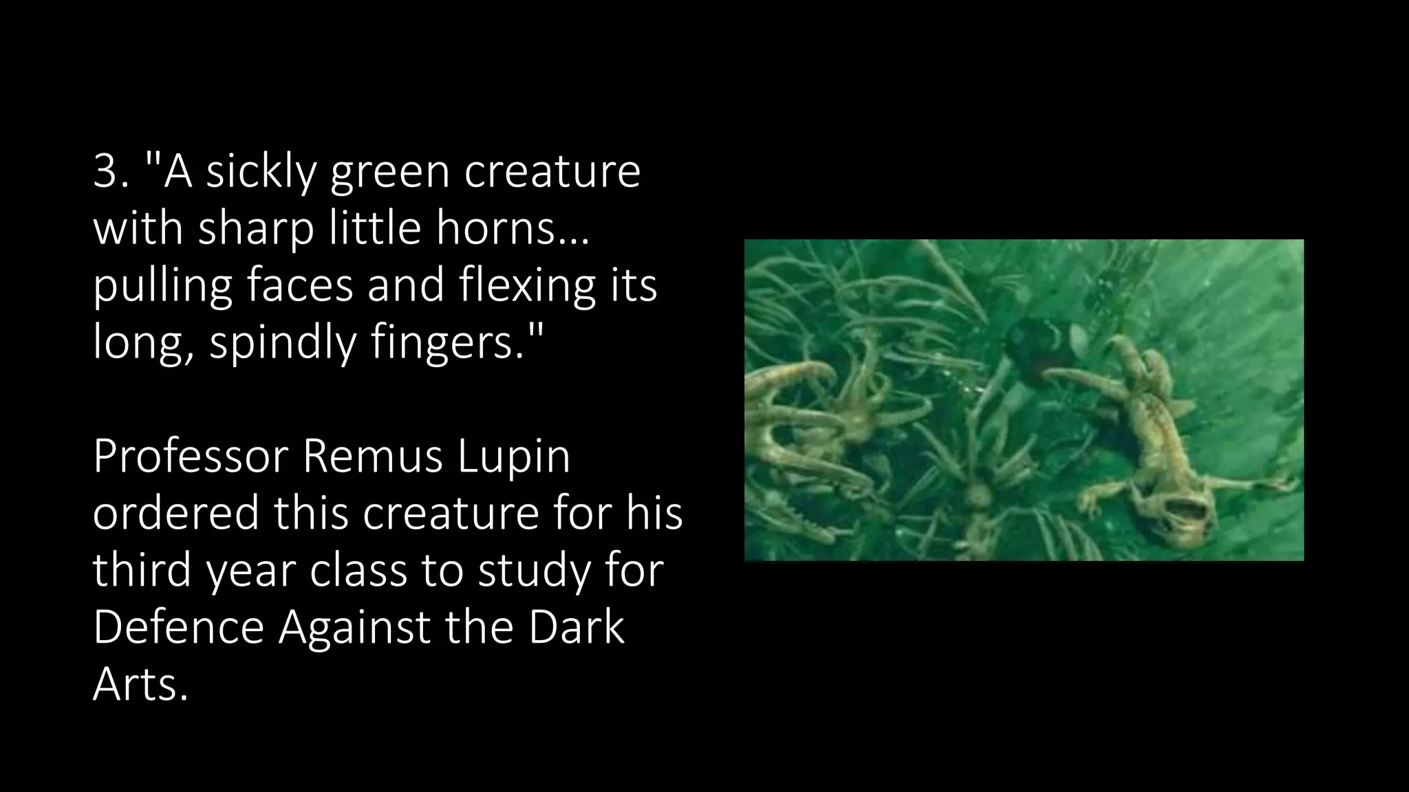 3. "A sickly green creature
with sharp little horns…
pulling faces and flexing its
long, spindly fingers."
Professor Remus Lupin
ordered this creature for his
third year class to study for
Defence Against the Dark
Arts.
 