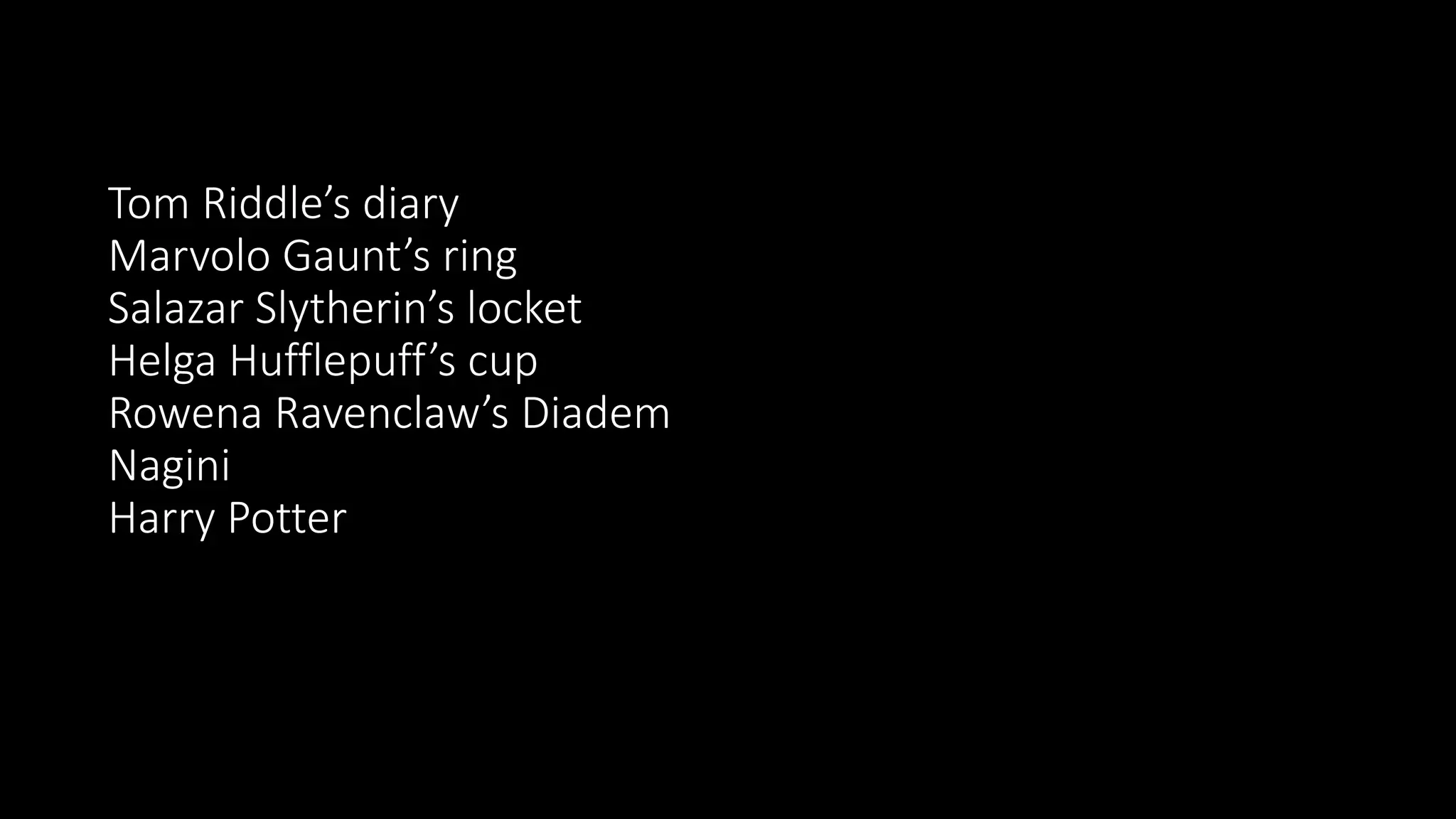 Tom Riddle’s diary
Marvolo Gaunt’s ring
Salazar Slytherin’s locket
Helga Hufflepuff’s cup
Rowena Ravenclaw’s Diadem
Nagini
Harry Potter
 