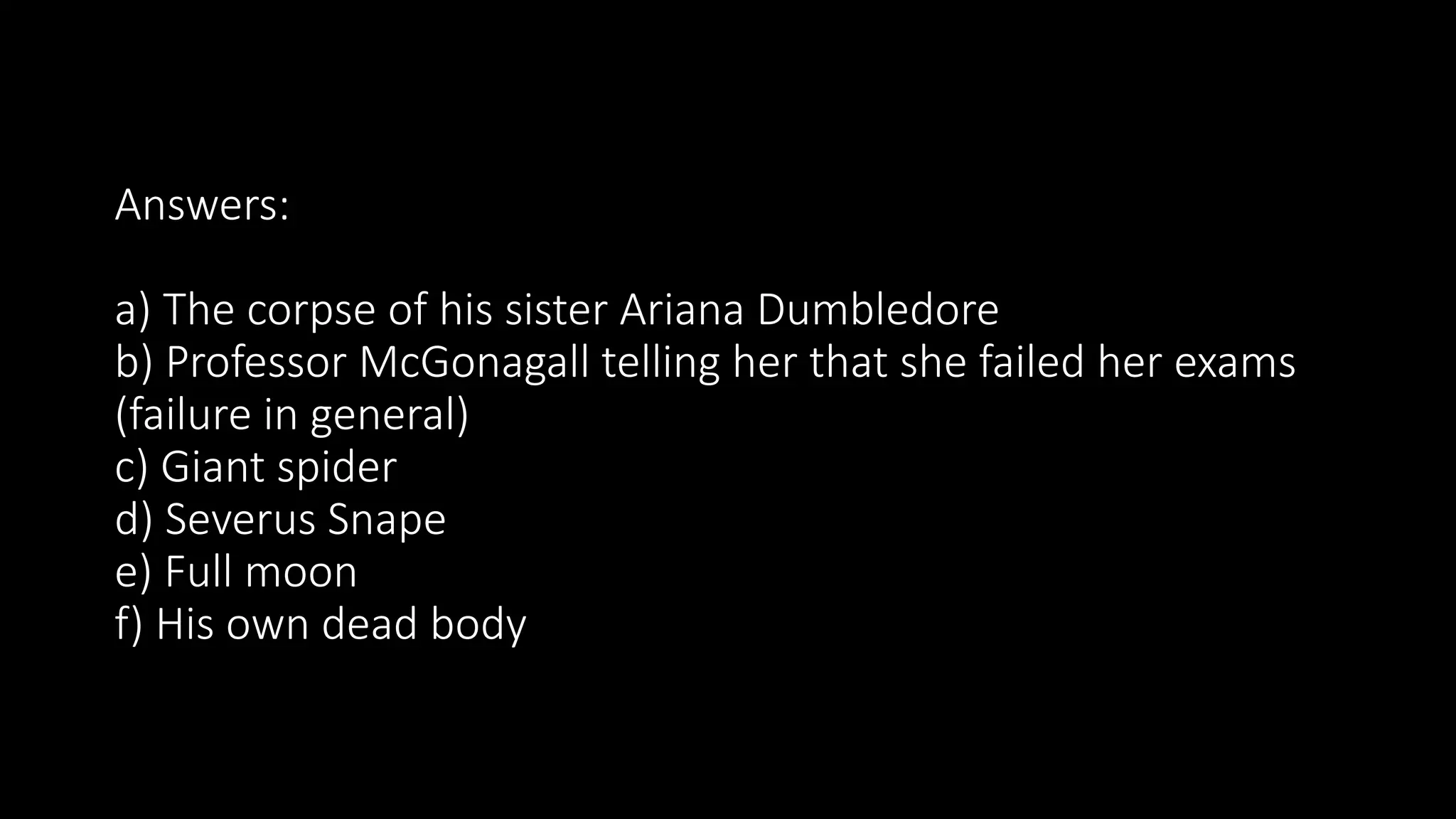 Answers:
a) The corpse of his sister Ariana Dumbledore
b) Professor McGonagall telling her that she failed her exams
(failure in general)
c) Giant spider
d) Severus Snape
e) Full moon
f) His own dead body
 