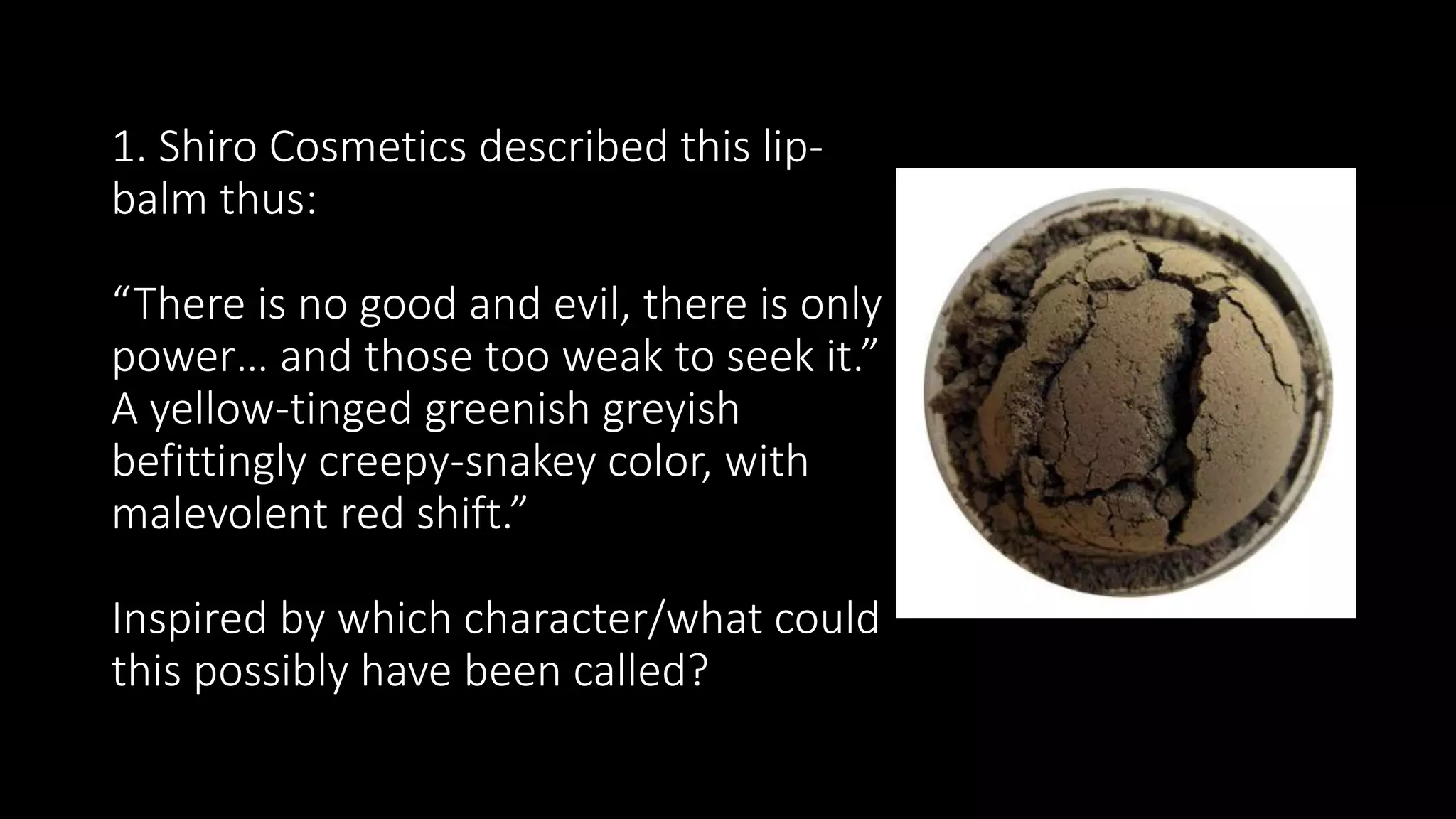 1. Shiro Cosmetics described this lip-
balm thus:
“There is no good and evil, there is only
power… and those too weak to seek it.”
A yellow-tinged greenish greyish
befittingly creepy-snakey color, with
malevolent red shift.”
Inspired by which character/what could
this possibly have been called?
 