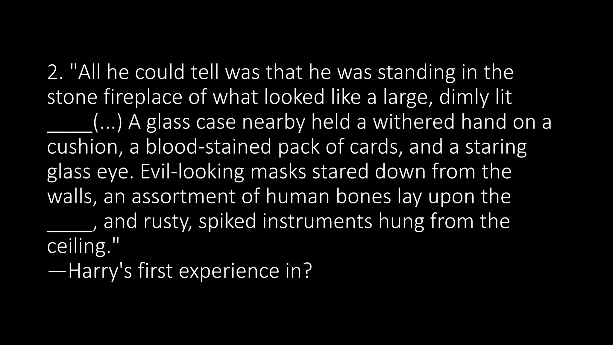 2. "All he could tell was that he was standing in the
stone fireplace of what looked like a large, dimly lit
____(...) A glass case nearby held a withered hand on a
cushion, a blood-stained pack of cards, and a staring
glass eye. Evil-looking masks stared down from the
walls, an assortment of human bones lay upon the
____, and rusty, spiked instruments hung from the
ceiling."
—Harry's first experience in?
 