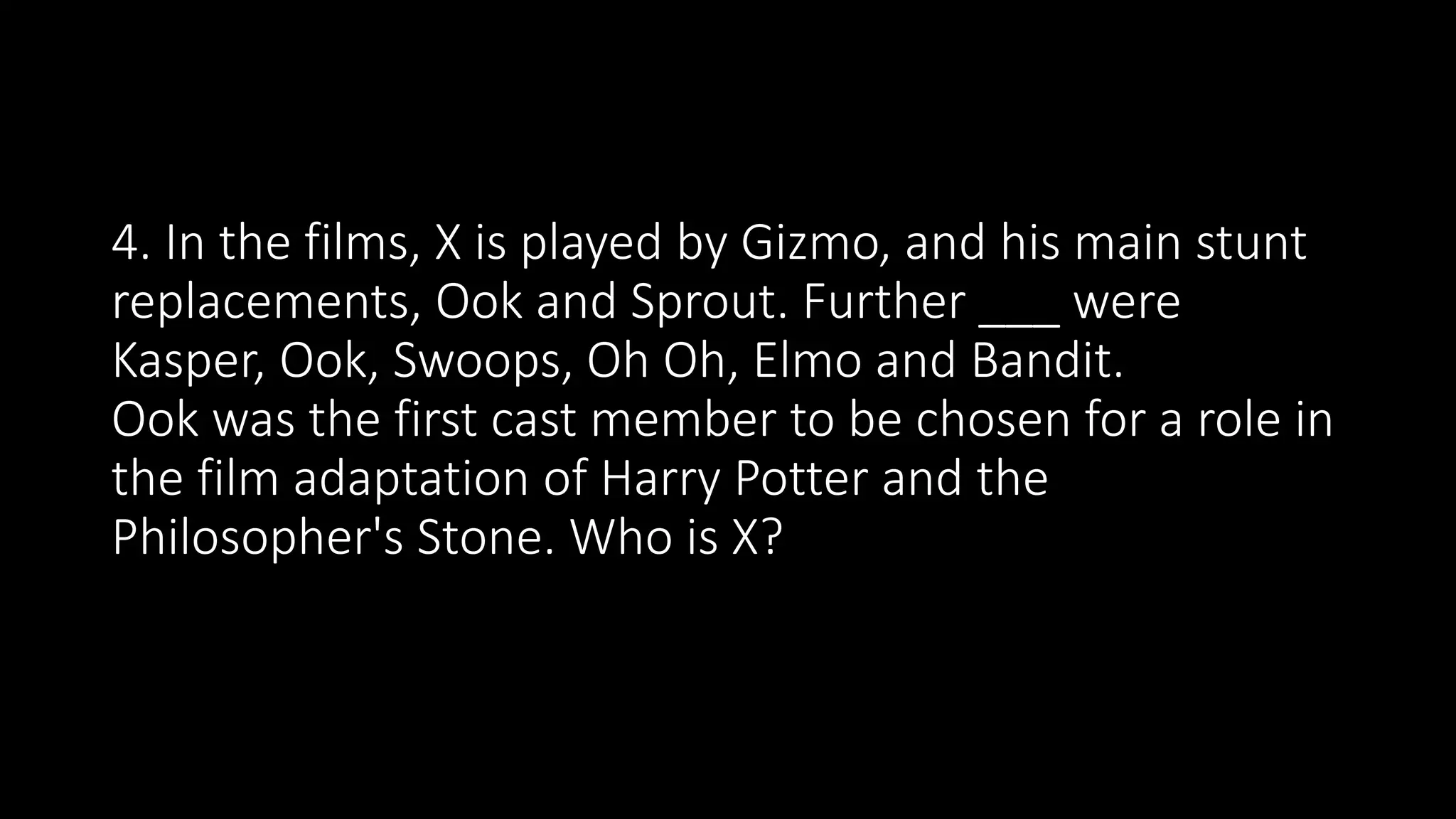 4. In the films, X is played by Gizmo, and his main stunt
replacements, Ook and Sprout. Further ___ were
Kasper, Ook, Swoops, Oh Oh, Elmo and Bandit.
Ook was the first cast member to be chosen for a role in
the film adaptation of Harry Potter and the
Philosopher's Stone. Who is X?
 